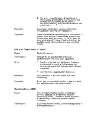 2. Wet form - characterized by the presence of
whitish-yellow growth of the pharynx, larynx and
windpipe. Because of the growth, there is
difficulty in breathing which will result in death due
to suffocation.
Prevention Vaccination with fowl pox vaccines. Control the
mosquitoes by spraying with insecticides.
Treatment There is no effective treatment against the disease. In
the wet form, removal of the wart-like growth in the
throat usually leads to recovery. In the dry form, the
early application of Tincture of iodine directly on the
wart-like growth has been found to give beneficial
results.
Infectious Coryza (colds or 'sipon")
Cause Bacterial organism
Transmission Through the air, direct contact or through
contamination of the feed, water equipment.
Signs * Swelling of the face and wattles and discharge
from the nostrils, which at first is watery, but
becomes sticky and with foul odor as the disease
progresses.
* In laying flock, egg production decreases.
Prevention Strict sanitation of the farm. Isolate sick birds
immediately.
Treatment Broad spectrum antibiotics applied in feed and water
and sulfa preparation are recommended.
Gumboro Disease (IBD)
Cause Virus Gumboro disease is called "catastrophe
disease" because it is the principal cause of
catastrophy in flock. The latter is a term applied to
flocks with high losses from variable disease
conditions.
Transmission B y contact from bird to bird, contaminated persons or
clothing of caretaker.
 