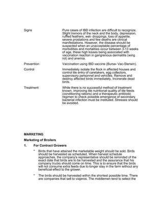 Signs Pure cases of IBD infection are difficult to recognize.
Slight tremors of the neck and the body, depression,
ruffled feathers, wet- droppings, loss of appetite,
severe prostations and few deaths are clinical
manifestations. However, the disease should be
suspected when an unacceptable percentage of
morbidities and mortalities occur between 3-13 weeks
of age, these high losses being associated with
vaccination reaction in gangrenous dermatitis (wing
rot) and anemia.
Prevention Vaccination using IBD vaccine (Bursa- Vac-Sterwin).
Control Immediately isolate the flock in affected houses and
control tile entry of caretakers, egg collectors,
supervisory personnel and vehicles. Remove and
destroy affected birds immediately. Incinerate dead
birds.
Treatment While there is no successful method of treatment
known, improving tile nutritional quality of tile feeds
(conditioning rations) and a therapeutic antibiotic
regimen to check possible emergence of secondary
bacterial infection must be instituted. Stresses should
be avoided.
MARKETING
Marketing of Broilers
1. For Contract Growers
* Birds that have attained the marketable weight should be sold. Birds
should be harvested as scheduled. When harvest schedule
approaches, the company's representative should be reminded of the
exact date that birds are to be harvested and the assurance that his
company trucks should come on time. This is to ensure that the birds
will not consume extra feeds due to longer stay in the farm without any
beneficial effect to the grower.
* The birds should be harvested within the shortest possible time. There
are companies that sell to viajeros. The middlemen tend to select the
 