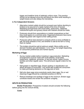 bigger and healthier birds of relatively uniform sizes. This practice
should not be allowed since this will disturb the other birds resulting to
weight losses and also delays the harvesting.
2. For Independent Growers
* Alternative market outlets should be surveyed even before deciding to
broilers to be assured of a ready market at the time of harvest.
Marketing arrangements with local hotels, restaurants, cafeterias,
institutional buyers and grocery stores with freezers should be made.
* Producers should form associations or market cooperatives so that
they could agree on a common prize. Organized producers have some
bargaining power with regard to their selling prices-
* Producers will be best advised to compute which is more profitable to
sell, the birds dressed or live, and whether to sell at the farm or bring
them to market.
* The broilers should be sold at optimum weight. More profits can be
derived if broilers are sold between 1.3 to 1.5 kg. live weight depending
on consumers preferences and market reports.
Marketing of Eggs
* Survey market outlets before investing in egg production. Marketing
arrangements must be made with local bakeries, local hotels,
restaurants, cafeterias, groceries, or sari-sari stores, higher income
families and other regular users. This will ensure regular orders for the
eggs.
* Sell graded or classified eggs. Proper grading or classification can
attract all types of consumers. This would also enable the consumers
to make purchasing decisions on the egg size at hand.
* Sell only clean eggs since everybody wants clean eggs. Dry or wet
cleaning of eggs should be a standard practice on the far.
* Reduce breakage and spoilage of eggs to the minimum. Broken eggs
constitute losses and render the container unsightly.
INPUTS IN PRODUCTION
Broiler Production -Prospective investors should consider the following
before going into the venture blindly.
Costs
 