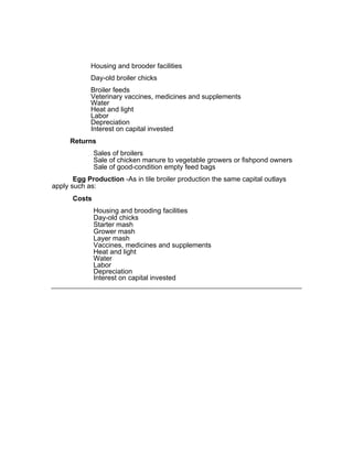 Housing and brooder facilities
Day-old broiler chicks
Broiler feeds
Veterinary vaccines, medicines and supplements
Water
Heat and light
Labor
Depreciation
Interest on capital invested
Returns
Sales of broilers
Sale of chicken manure to vegetable growers or fishpond owners
Sale of good-condition empty feed bags
Egg Production -As in tile broiler production the same capital outlays
apply such as:
Costs
Housing and brooding facilities
Day-old chicks
Starter mash
Grower mash
Layer mash
Vaccines, medicines and supplements
Heat and light
Water
Labor
Depreciation
Interest on capital invested
 