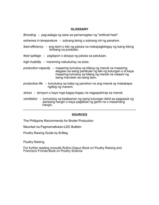 GLOSSARY
Brooding - pag-aalaga ng sisiw sa pamamagitan ng "artificial heat".
extremes in temperature - sobrang lamig o sobrang init ng panahon.
feed efficiency - ang dami o kilo ng patuka na makapagbibigay ng isang kilong
timbang na produkto:
feed spillage - pagtapon o aksaya ng patuka sa patukaan.
high livability - maraming nabubuhay na sisiw.
production capacity - maaaring tumukoy sa bilang ng manok na maaaring
alagaan sa isang partikular ng laki ng kulungan o di kaya
maaaring tumukoy sa bilang ng manok na maaani ng
isang manukan sa isang taon.
productive life - tumutukoy sa haba ng panahon na ang manok ay makakapa-
ngitlog ng marami.
stress - tensyon o kaya mga bagay-bagay na nagpapahirap sa manok.
ventilation - tumutukoy sa kaalwanan ng isang kulungan dahil sa pagpasok ng
sariwang hangin o kaya paglabas ng gamit na o masamang
hangin.
SOURCES
The Philippine Recommends for Broiler Production
Maunlad na Pagmamatlukan-LDC Bulletin
Poultry Raising Guide by B-Meg
Poultry Raising
For further reading consults Rufino Gapuz Book on Poultry Raising and
Francisco Fronda Book on Poultry Science
 