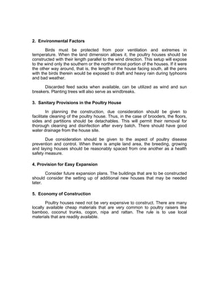 2. Environmental Factors
Birds must be protected from poor ventilation and extremes in
temperature. When the land dimension allows it, the poultry houses should be
constructed with their length parallel to the wind direction. This setup will expose
to the wind only the southern or the northernmost portion of the houses. If it were
the other way around, that is, the length of the house facing south, all the pens
with the birds therein would be exposed to draft and heavy rain during typhoons
and bad weather.
Discarded feed sacks when available, can be utilized as wind and sun
breakers. Planting trees will also serve as windbreaks.
3. Sanitary Provisions in the Poultry House
In planning the construction, due consideration should be given to
facilitate cleaning of the poultry house. Thus, in the case of brooders, the floors,
sides and partitions should be detachables. This will permit their removal for
thorough cleaning and disinfection after every batch. There should have good
water drainage from the house site.
Due consideration should be given to the aspect of poultry disease
prevention and control. When there is ample land area, the breeding, growing
and laying houses should be reasonably spaced from one another as a health
safety measure.
4. Provision for Easy Expansion
Consider future expansion plans. The buildings that are to be constructed
should consider the setting up of additional new houses that may be needed
later.
5. Economy of Construction
Poultry houses need not be very expensive to construct. There are many
locally available cheap materials that are very common to poultry raisers like
bamboo, coconut trunks, cogon, nipa and rattan. The rule is to use local
materials that are readily available.
 