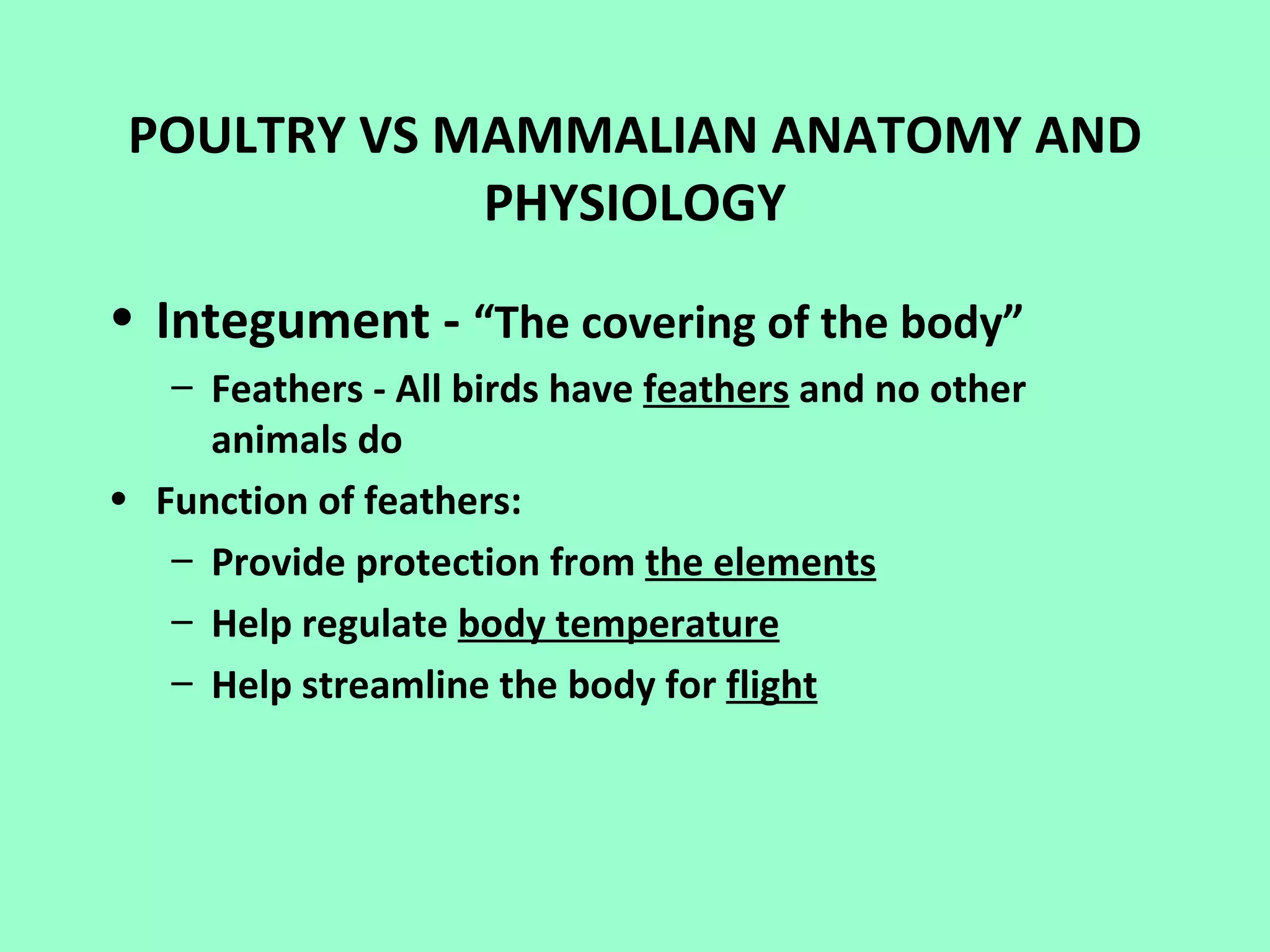 POULTRY VS MAMMALIAN ANATOMY AND
             PHYSIOLOGY

• Integument - “The covering of the body”
   – Feathers - All birds have feathers and no other
     animals do
• Function of feathers:
   – Provide protection from the elements
   – Help regulate body temperature
   – Help streamline the body for flight
 