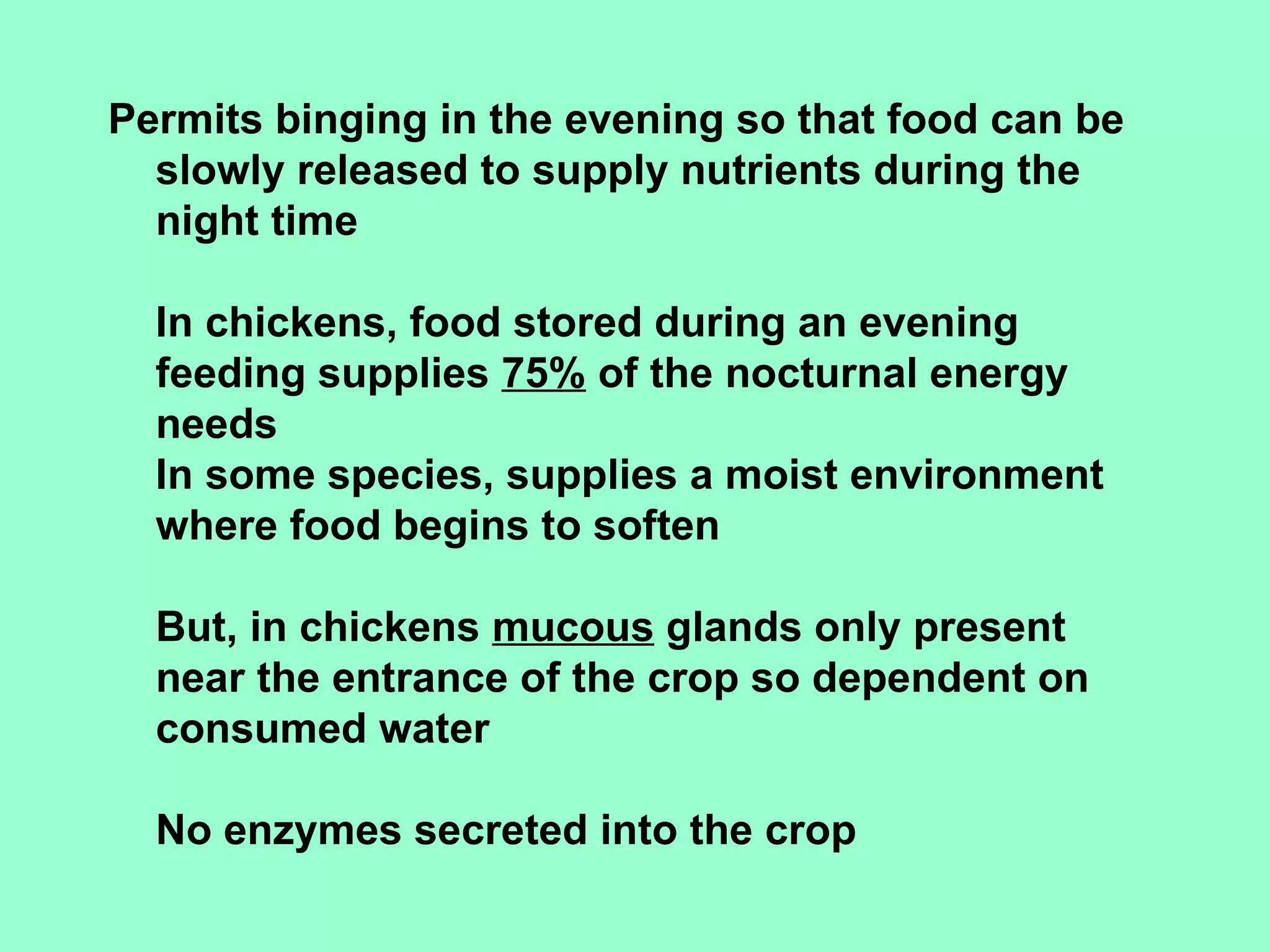 Permits binging in the evening so that food can be
  slowly released to supply nutrients during the
  night time

  In chickens, food stored during an evening
  feeding supplies 75% of the nocturnal energy
  needs
  In some species, supplies a moist environment
  where food begins to soften

  But, in chickens mucous glands only present
  near the entrance of the crop so dependent on
  consumed water

  No enzymes secreted into the crop
 