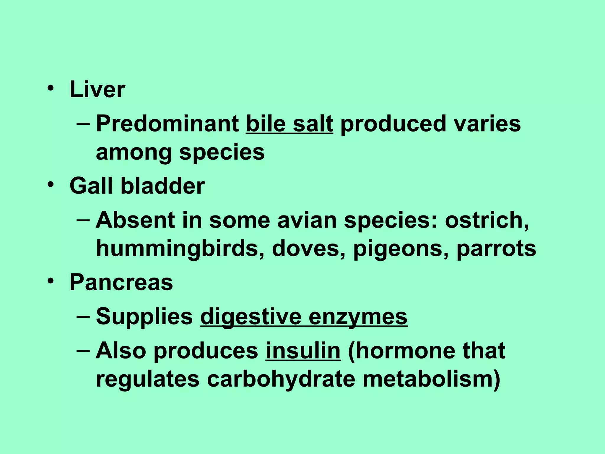 • Liver
   – Predominant bile salt produced varies
     among species
• Gall bladder
   – Absent in some avian species: ostrich,
     hummingbirds, doves, pigeons, parrots
• Pancreas
   – Supplies digestive enzymes
   – Also produces insulin (hormone that
     regulates carbohydrate metabolism)
 