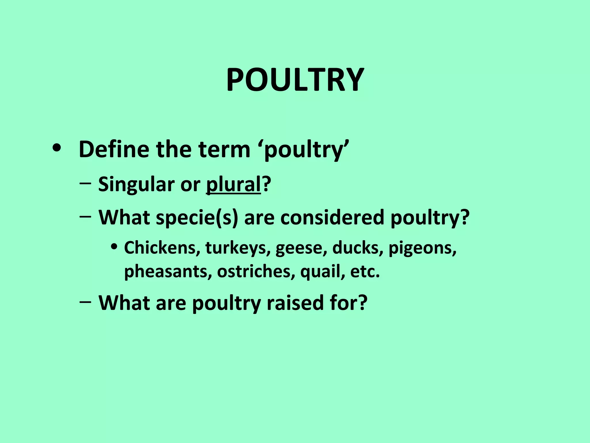 POULTRY
• Define the term ‘poultry’
  – Singular or plural?
  – What specie(s) are considered poultry?
     • Chickens, turkeys, geese, ducks, pigeons,
       pheasants, ostriches, quail, etc.
  – What are poultry raised for?
 