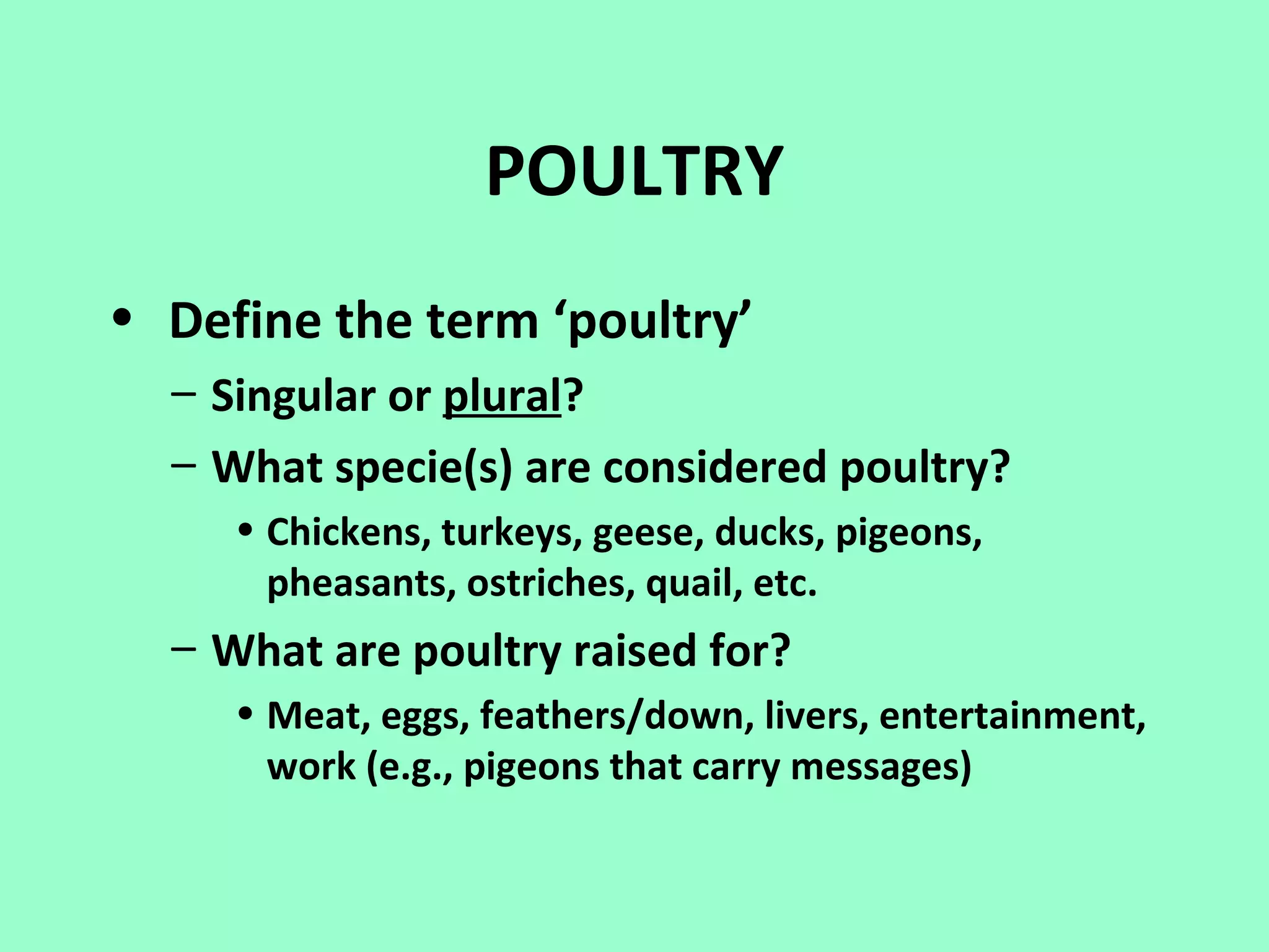 POULTRY
• Define the term ‘poultry’
  – Singular or plural?
  – What specie(s) are considered poultry?
     • Chickens, turkeys, geese, ducks, pigeons,
       pheasants, ostriches, quail, etc.
  – What are poultry raised for?
     • Meat, eggs, feathers/down, livers, entertainment,
       work (e.g., pigeons that carry messages)
 