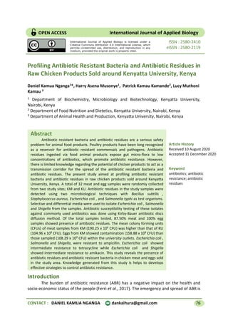 CONTACT : DANIEL KAMUA NGANGA dankaihura@gmail.com 76
Abstract
Antibiotic resistant bacteria and antibiotic residues are a serious safety
problem for animal food products. Poultry products have been long recognized
as a reservoir for antibiotic resistant commensals and pathogens. Antibiotic
residues ingested via food animal products expose gut micro-flora to low
concentrations of antibiotics, which promote antibiotic resistance. However,
there is limited knowledge regarding the potential of chicken products to act as a
transmission corridor for the spread of the antibiotic resistant bacteria and
antibiotic residues. The present study aimed at profiling antibiotic resistant
bacteria and antibiotic residues in raw chicken products sold around Kenyatta
University, Kenya. A total of 32 meat and egg samples were randomly collected
from two study sites; KM and KU. Antibiotic residues in the study samples were
detected using two microbiological techniques with Bacillus subtilis ,
Staphylococcus aureus, Escherichia coli , and Salmonella typhi as test organisms.
Selective and differential media were used to isolate Escherichia coli , Salmonella
and Shigella from the samples. Antibiotic susceptibility testing of these isolates
against commonly used antibiotics was done using Kirby-Bauer antibiotic discs
diffusion method. Of the total samples tested, 87.50% meat and 100% egg
samples showed presence of antibiotic residues. The mean colony forming units
(CFUs) of meat samples from KM (190.25 x 10² CFU) was higher than that of KU
(104.96 x 10² CFU). Eggs from KM showed contamination (158.88 x 10² CFU) than
those sampled (108.29 x 10² CFU) within the university outlets. Escherichia coli ,
Salmonella and Shigella, were resistant to ampicillin. Escherichia coli showed
intermediate resistance to tetracycline while Escherichia coli and Shigella
showed intermediate resistance to amikacin. This study reveals the presence of
antibiotic residues and antibiotic resistant bacteria in chicken meat and eggs sold
in the study area. Knowledge generated from this study is helps to develops
effective strategies to control antibiotic resistance.
ISSN : 2580-2410
eISSN : 2580-2119
Profiling Antibiotic Resistant Bacteria and Antibiotic Residues in
Raw Chicken Products Sold around Kenyatta University, Kenya
Daniel Kamua Nganga1*, Harry Asena Musonye1, Patrick Kamau Kamande2, Lucy Muthoni
Kamau 3
1 Department of Biochemistry, Microbiology and Biotechnology, Kenyatta University,
Nairobi, Kenya
2 Department of Food Nutrition and Dietetics, Kenyatta University, Nairobi, Kenya
3 Department of Animal Health and Production, Kenyatta University, Nairobi, Kenya
Introduction
The burden of antibiotic resistance (ABR) has a negative impact on the health and
socio-economic status of the people (Ferri et al., 2017). The emergency and spread of ABR is
OPEN ACCESS International Journal of Applied Biology
Keyword
antibiotics; antibiotic
resistance; antibiotic
residues
Article History
Received 10 August 2020
Accepted 31 December 2020
International Journal of Applied Biology is licensed under a
Creative Commons Attribution 4.0 International License, which
permits unrestricted use, distribution, and reproduction in any
medium, provided the original work is properly cited.
 