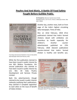 Poultry And Anti-Biotic, A Battle Of Food Safety
Fought Before Gullible Public.
Shri Biswajit Das, Advocate, Supreme Court of India,
Managing Partner, Juris & Juris, B-4/115, Safdarjung Enclave, New
Delhi- 110029.
Another day, another news, both on front
page of the India’s highest circulating
daily newspaper, Times of India.
One on 22nd February, 2018 (First
publication) claimed that India’s farmed
chickens dosed with antibiotics are
hazardous to health especially for
children’s. Another counter
advertisement published on 27th
February, 2018 (Second publication)
counter-claimed that India’s farmed
chicken is healthy and benefits you.
Front Page advertisement Published in Times of India (Delhi)
daily Newspaper dated 22nd February, 2018.
While the first publication claimed to
have been issued in public interest by
one M/s Mobius foundation, the
second publication also claimed to
have been issued in public interest by
one M/s All India Poultry
Development and Services Private
Limited.
Both the advertisements though
claimed to be issued in public interest
indirectly justifying their publications,
they claimed in complete opposition
to each other on the issue of benefit
of Indian chicken.
Front Page advertisement Published in Times of India (Delhi) daily
Newspaper dated 27
th
February, 2018.
 