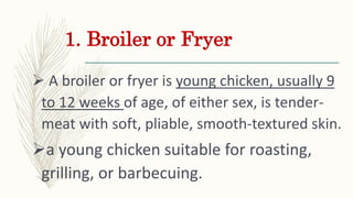 1. Broiler or Fryer
 A broiler or fryer is young chicken, usually 9
to 12 weeks of age, of either sex, is tender-
meat wi...
