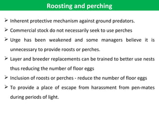 Roosting and perching
 Inherent protective mechanism against ground predators.
 Commercial stock do not necessarily seek to use perches
 Urge has been weakened and some managers believe it is
unnecessary to provide roosts or perches.
 Layer and breeder replacements can be trained to better use nests
thus reducing the number of floor eggs
 Inclusion of roosts or perches - reduce the number of floor eggs
 To provide a place of escape from harassment from pen-mates
during periods of light.
 
