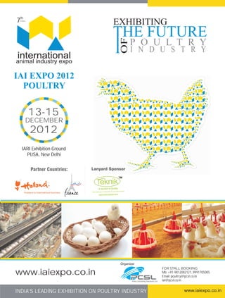 7th
 in Series

                                  EXHIBITING




                                    OF
                                         P O U L T R Y
                                          I N D U S T R Y
international
animal industry expo

IAI EXPO 2012
  POULTRY


             13-15
         DECEMBER
             2012
    IARI Exhibition Ground
      PUSA, New Delhi




                                    Organizer
                                                                             FOR STALL BOOKING
www.iaiexpo.co.in                                                            Mb: +91-9812082121, 9991705005
                                                                             Email: poultry@pcsl.co.in
                                           Pixie Consulting Solutions Ltd.   iai@pcsl.co.in


INDIA’S LEADING EXHIBITION ON POULTRY INDUSTRY                                            www.iaiexpo.co.in
 
