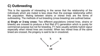 C) Outbreeding
This is the opposite of inbreeding in the sense that the relationship of the
individuals which are mated is less close than the average relationship within
the population. Mating between strains or inbred lines are the forms of
outbreeding. The methods of out breeding (cross breeding) are outlined below:
a) Single or 2-way cross: Two different populations (inbred lines, strains or
breeds) are crossed to produce a first filial (F1) generation which is purely for
commercial purpose but not for breeding. F1 here usually exhibits hybrid vigour
especially when inbred lines are involved. When two inbred lines of the same
breed are crossed, the progeny is said to be in crossbred.
 