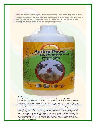 However, it carries with it a great deal of responsibility– not only for daily care and safe-
keeping of your flock, but also doing your part to keep all other flocks in the area safe as
well. Do your homework before you start and understand the commitment you are
making. But most of all, have fun and enjoy the experience.
 