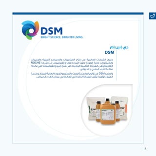 13
‫واإلنزيمات‬ ‫أالمينية‬ ‫واالحماض‬ ‫الفيتامينات‬ ‫إنتاج‬ ‫في‬ ‫العالمية‬ ‫الشركات‬ ‫كبرى‬
ROCHE ‫شركة‬ ‫من‬ ‫الفيتامينات‬ ‫قطاع‬ ‫اشترت‬ ‫حيث‬ ‫الجودة‬ ‫عالية‬ ‫والكيماويات‬
‫تخدم‬ ‫التي‬ ‫الفيتامينات‬ ‫جميع‬ ‫تنتج‬ ‫التى‬ ‫الوحيدة‬ ‫العالمية‬ ‫الشركة‬ ‫وهى‬ ‫العالمية‬
.‫الحيواني‬ ‫و‬ ‫البشري‬ ‫الدواء‬ ‫صناعة‬
‫وخدمة‬ ،‫للمنتج‬‫العالية‬‫والجودة‬‫والتطوير‬‫(البحث‬‫على‬‫أولوياتها‬‫في‬ DSM‫وتعتمد‬
.‫الحيوانى‬ ‫الغذاء‬ ‫مجال‬ ‫في‬ ‫العالم‬ ‫في‬ ‫الرائدة‬ ‫الشركة‬ ‫تبقى‬ ‫ولهذا‬ )‫العمالء‬
‫إم‬ ‫إس‬ ‫دي‬
DSM
 