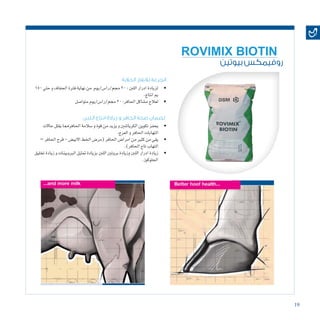 19
‫بيوتين‬ ‫روفيمكس‬
ROVIMIX BIOTIN
‫اللبن‬ ‫انتاج‬ ‫زيادة‬ ‫و‬ ‫الحافر‬ ‫صحة‬ ‫لضمان‬
‫الحالبة‬ ‫لالبقار‬ ‫الجرعة‬
• 	‫حاالت‬‫يقلل‬‫احلافرمما‬‫�سالمة‬‫و‬‫قوة‬‫من‬‫يزيد‬‫و‬‫الكرياتنني‬‫تكوين‬‫يحفز‬
.‫العرج‬‫و‬‫احلافر‬‫التهابات‬
• 	–‫احلافر‬‫قرح‬-‫االبي�ض‬‫اخلط‬‫(مر�ض‬‫احلافر‬‫امرا�ض‬‫من‬‫كثري‬‫من‬‫يقي‬
.)‫احلافر‬‫تاج‬‫التهاب‬
• 	‫تخليق‬‫زيادة‬‫و‬‫الربوبينات‬‫متثيل‬‫بزيادة‬‫اللنب‬‫بروتني‬‫وزيادة‬‫اللنب‬‫ادرار‬‫زيادة‬
.‫اجللوكوز‬
• 	150‫حتي‬‫و‬‫اجلفاف‬‫فرتة‬‫نهاية‬‫من‬ ‫جمم/را�س/يوم‬20:‫اللنب‬‫ادرار‬‫لزيادة‬
.‫انتاج‬‫مي‬
• 	‫متوا�صل‬‫جمم/را�س/يوم‬20:‫احلافر‬‫م�شاكل‬‫لعالج‬
 