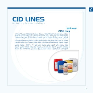 21
.‫الصناعات‬ ‫لجميع‬ ‫والمنظفات‬ ‫المطهرات‬ ‫مجال‬ ‫في‬ ‫الرائدة‬ ‫األوروبية‬ ‫الشركات‬ ‫أكبر‬ ‫إحدى‬ ‫من‬
‫اإلنتاج‬ ‫ومنها‬ ‫الصناعات‬ ‫لجميع‬ ‫والتطهير‬ ‫للتنظيف‬ ‫متكاملة‬ ‫حلول‬ ‫بإنتاج‬ CID LINES ‫وتقوم‬
.‫والمستشفيات‬ ‫النقل‬ ‫ووسائل‬ ‫السيارات‬ ‫ونظافة‬ ‫الغذائى‬ ‫التصنيع‬ ‫وكذلك‬ ‫والزراعي‬ ‫الحيوانى‬
‫والباحثين‬‫العلماء‬‫من‬‫نخبة‬‫يقوم‬‫حيث‬‫بالشركة‬‫الخاصة‬‫األبحاث‬‫في‬‫والتطوير‬‫البحث‬‫على‬‫وتعتمد‬
.‫التحاليل‬ ‫معامل‬ ‫أحدث‬ ‫تدعمها‬ ‫اإلنتاج‬ ‫وطرق‬ ،‫والتركيبات‬ ‫المنتجات‬ ‫لتطوير‬ ‫باستمرار‬ ‫بالعمل‬
‫بتصدير‬ ‫وتقوم‬ . )GMP ‫و‬ 9001 ‫(أيزو‬ ‫على‬ ‫حاصلة‬ ‫وهى‬ ‫الجودة‬ ‫عالية‬ ‫منتجات‬ ‫وتنتج‬
‫والخبرة‬ ‫العالمى‬ ‫االنتشار‬ ‫وهذا‬ ‫قارات‬ ‫خمسة‬ ‫في‬ ‫العالم‬ ‫حول‬ ‫دولة‬ 70 ‫من‬ ‫ألكثر‬ ‫منتجاتها‬
.‫العالم‬ ‫حول‬ CID LINES ‫مستخدمى‬ ‫لجميع‬ ‫المنتج‬ ‫وكفاءة‬ ‫الجودة‬ ‫ضمان‬ ‫هى‬ ‫الطويلة‬
‫الينز‬ ‫سيد‬
CID Lines
 
