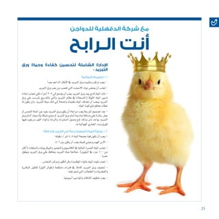 23
‫للدواجن‬ ‫الدقهلية‬ ‫شركة‬ ‫مع‬
‫الـرابح‬ ‫أنت‬
‫ورق‬ ‫وحياة‬ ‫كفاءة‬ ‫لتحسين‬ ‫الشاملة‬ ‫اإلدارة‬
: ‫التبريد‬
‫المالئمة‬ ‫تصميم‬ - 1
‫جيدا‬‫الداعم‬‫إطار‬‫ل‬‫ا‬‫يف‬‫التربيد‬‫ورق‬‫وتثبيت‬‫تركيب‬‫يجب‬-
‫التربيد‬‫ورق‬‫عمر‬‫من‬‫تق�صر‬‫التي‬‫اال�سمنت‬‫مواد‬‫ميت�ص‬‫أن‬�‫جتنب‬-
‫إعادة‬�‫نتجنب‬‫لكي‬‫أجزاء‬�3-2‫إيل‬�‫يق�سم‬‫أن‬�‫يجب‬‫التربيد‬‫ورق‬‫ميد‬‫الذي‬‫املياه‬‫تنك‬-
‫ورق‬ ‫علي‬ ‫ترت�سب‬ ‫بالتدريج‬ ‫والتي‬ ‫التربيد‬ ‫نظام‬ ‫يف‬ )‫(املت�سخة‬ ‫امللوثة‬ ‫املياه‬ ‫تدوير‬
‫له‬ ‫يكون‬ ‫وان‬ ،‫التربيد‬ ‫مياه‬ ‫تنك‬ ‫إيل‬� ‫وا�ضحة‬ ‫بكميات‬ ‫املياه‬ ‫ت�ضاف‬ ‫أن‬� ‫ويجب‬ ‫التربيد‬
.‫املياه‬‫تلوث‬‫ملنع‬‫حمكم‬‫غطاء‬
‫أو‬� ‫ال�شم�س‬ ‫ا�شعة‬ ‫عن‬ ‫بعيد‬ ‫التربيد‬ ‫ورق‬ ‫يكون‬ ‫أن‬� ‫مراعاة‬ ‫يجب‬ ‫املزرعة‬ ‫ت�صميم‬ ‫عند‬ -
‫ورق‬ ‫أمام‬� ‫بال�ستيك‬ ‫�شبكة‬ ‫و�ضع‬ ‫آو‬� ‫التربيد‬ ‫ورق‬ ‫أمام‬� ‫منا�سبة‬ ‫م�سافة‬ ‫علي‬ ‫�ستارة‬ ‫عمل‬
‫فيها‬ ‫مرغوب‬ ‫الغري‬ ‫واملواد‬ ‫والرماد‬ ‫احل�شرات‬ ‫و�صول‬ ‫ملنع‬ ‫وذلك‬ ‫مرت‬ ‫بواحد‬ ‫التربيد‬
.‫به‬‫الهوائية‬‫املجاري‬‫و�سد‬‫للورق‬
‫وتدفقه‬ ‫التبريد‬ ‫في‬ ‫المستخدمة‬ ‫المياه‬ ‫نوعية‬ - 2
.‫دقيقة‬/‫لرت‬5.5‫املياه‬‫م�ضخة‬‫قوة‬‫تكون‬‫أن‬�‫يجب‬-
.8-6‫بني‬‫يكون‬‫أن‬�‫يجب‬‫للمياه‬‫الهيدروجيني‬‫اال�س‬-
‫أكرث‬�( ‫وال�سلفات‬ ‫والبيكربونات‬ ‫واملنجنيز‬ ‫الكال�سيوم‬ ‫يف‬ ‫العالية‬ ‫الع�سرة‬ ‫املياه‬ ‫جتنب‬ -
‫ويطول‬ ‫التربيد‬ ‫ورق‬ ‫علي‬ ‫يحافظ‬ ‫التربيد‬ ‫مياه‬ ‫معاجلة‬ ،)‫البليون‬ ‫يف‬ ‫جزء‬ 100 ‫من‬
.‫عمره‬
.‫النحا�س‬‫ومركب‬‫الكلور‬‫مثل‬‫ؤك�سدة‬�‫امل‬‫باملواد‬‫املياه‬‫تلوث‬‫جتنب‬-
‫البكرتيا‬ ‫لتقليل‬ )‫الليل‬ ‫(طوال‬ ‫منتظمة‬ ‫فرتات‬ ‫يف‬ ‫كامال‬ ‫التربيد‬ ‫ورق‬ ‫جتفيف‬ -
.‫عليه‬‫تنمو‬‫التي‬‫الطحالب‬‫و‬‫والفطريات‬
.‫أ�سبوعيا‬�‫واملوا�سري‬‫التنكات‬‫تنظيف‬‫يجب‬-
 