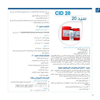 27
‫حيوى‬ ‫أمن‬ ‫عمل‬ ‫في‬ ‫حقيقى‬ ‫أمل‬ ‫لديك‬
• 	.‫فيه‬‫تثق‬‫مطهر‬‫أح�سن‬�
• 	.ً‫ا‬‫جد‬‫اقت�صادى‬
• 	.‫املفعول‬‫طويل‬‫مركب‬
• 	.‫مربحة‬‫ونتائج‬‫�صحية‬‫مزرعة‬
‫االقت�صادية‬ ‫املعاناه‬ ‫من‬ ‫واالن�سان‬ ‫احليوانات‬ ‫متنع‬ ‫ان‬ ‫ميكن‬ ‫ب�سيطة‬ ‫قيا�سات‬ ‫يوجد‬ ‫ال‬
1989 ‫�سنة‬ ‫يف‬ ‫أنتج‬� ‫منذ‬ .20‫�سيد‬ ! ‫امل‬ ‫هناك‬ ‫ولكن‬ . ‫الوبائية‬ ‫االمرا�ض‬ ‫عن‬ ‫الناجمة‬
‫برنامج‬ .‫م�ستمرة‬ ‫زيادة‬ ‫يف‬ ‫العامل‬ ‫انحاء‬ ‫جميع‬ ‫يف‬ ‫امل�ستخدمني‬ ‫عدد‬ ‫إن‬�‫ف‬ ‫كمطهر‬
‫يف‬ ‫االمرا�ض‬ ‫ملنع‬ ‫أهم‬‫ل‬‫وا‬ ‫االوىل‬ ‫احليوية‬ ‫اخلطوة‬ ‫هو‬ ‫ال�سليم‬ ‫الوقائي‬ ‫احليوى‬ ‫االمن‬
‫والفريو�سات‬ ‫البكترييا‬ ‫�ضد‬ ‫به‬ ‫موثوق‬ ‫ك�شريك‬ 20 ‫�سيد‬ ‫با�ستخدام‬ . ‫االنتاجية‬ ‫البيئة‬
.‫ومربح‬‫�صحى‬‫عمل‬‫اىل‬‫ؤدى‬�‫ت‬‫�سوف‬‫نتائجك‬‫ان‬‫من‬‫تتاكد‬‫ان‬‫ميكنك‬ ‫والفطريات‬
‫فيها‬ ‫الموثوق‬ ‫المطهرات‬ ‫اكثر‬ 20‫سيد‬
‫ولكن‬ . ‫والفطريات‬ ‫والفريو�سات‬ ‫البكترييا‬ ‫�ضد‬ ‫فعاله‬ ‫حلول‬ ‫تخلق‬ ‫املتوازنة‬ ‫تركيبته‬
:20‫�سيد‬‫أن‬�‫حيث‬‫ثقة‬‫االكرث‬‫احلليف‬20‫�سيد‬‫الختيارك‬ ‫اكرث‬‫ا�سباب‬‫هناك‬
‫االلبان‬ ‫ملنتجات‬ ‫النقل‬ ‫ومعدات‬ ‫واحليوانات‬ ‫الدواجن‬ ‫مزارع‬ ‫لتطهري‬ ‫ممتاز‬ -1
.‫االغذية‬‫جتهيز‬‫وم�صانع‬‫التفريخ‬‫ومعامل‬‫االبقار‬‫وحلوم‬‫والدواجن‬
.‫اال�ستخدام‬‫يف‬‫التكلفة‬‫حيث‬‫من‬‫جدا‬‫اقت�صادي‬-2
.‫االمد‬‫وطويل‬‫املفعول‬‫�سريع‬-3
‫أثري‬�‫الت‬ ‫دون‬ )‫مئوية‬ ‫درجة‬ 4( ‫املنخف�ضة‬ ‫احلرارة‬ ‫درجات‬ ‫يف‬ ‫ا�ستخدامه‬ ‫وميكن‬ -4
.‫الكفاءة‬‫على‬
.‫البيئة‬‫يف‬‫للتحلل‬‫قابلة‬‫منتجاته‬‫من‬%90‫من‬‫أكرث‬�-5
.‫الع�سر‬‫املاء‬‫يف‬‫فعال‬-6
‫عمل‬‫على‬‫ت�ساعد‬‫إ�ضافة‬�‫إىل‬�‫حتتاج‬‫أن‬�‫دون‬,‫ال�ضباب‬‫آلة‬�‫يف‬‫لال�ستخدام‬‫منا�سب‬-7
.‫ال�ضباب‬
.‫اال�سطح‬‫آكل‬�‫ت‬‫على‬‫ي�ساعد‬‫ال‬‫آمن‬�-8
.‫�سنوات‬‫ثالثة‬‫ال�صالحية‬-9
‫يف‬ ‫االمرا�ض‬ ‫على‬ ‫ال�سيطرة‬ ‫جمال‬ ‫يف‬ ‫اخلربة‬ ‫من‬ ‫عديدة‬ ‫�سنوات‬ ‫لها‬ ‫لينز‬ ‫�سيد‬ -10
.‫الطارئة‬‫الوبائية‬‫االمرا�ض‬‫حاالت‬
20 ‫سيد‬ ‫تركيب‬
‫االمونيوم‬‫رباعى‬‫مركب‬-1
‫/لرت‬‫جرام‬61.5Alkyldimethyl benzyl ammonium chloride
:‫ألدهيد‬�-2
‫لرت‬/‫جرام‬58:‫الدهيد‬‫جلوتار‬
‫لرت‬/‫جرام‬84:‫فورمالدهيد‬
‫لرت‬/‫جرام‬19.8:‫جليوك�سال‬
:‫الكحول‬-3
‫لرت‬/‫04جرام‬:‫ايزوبروبانول‬
‫ورغوة‬‫�ضباب‬‫وعمل‬‫الع�سر‬‫املاء‬‫يف‬‫علىالعمل‬‫ت�ساعد‬‫ومواد‬‫مثبتة‬‫وعوامل‬‫مواد‬
.‫آكل‬�‫ت‬‫ومثبطات‬
: 20 ‫سيد‬ ‫إستخدامات‬
‫واملا�شية‬‫الدواجن‬‫مزارع‬-
‫واحليوانات‬‫الدواجن‬‫تربية‬‫معدات‬-
‫التفريخ‬‫معامل‬-
‫واملعدات‬‫واحليوانات‬‫الدواجن‬‫نقل‬‫�سيارات‬-
‫االعالف‬‫خمازن‬ -
‫االغذية‬‫نقل‬‫�سيارات‬-
‫واالقدام‬‫ال�سيارات‬‫تطهري‬‫مغاط�س‬-
‫التربيد‬‫ورق‬‫تطهري‬-
: ‫بها‬ ‫الموصى‬ ‫الجرعات‬
20 ‫سيد‬
CID 20
• 	‫لالر�ضيات‬‫العامة‬‫التطهري‬‫1:002)ال�ستخدامات‬-400:1(%0.5-%0.25
.‫باحلظائر‬‫واحلوائط‬
• 	.‫والنهائية‬‫اخلا�صة‬‫التطهري‬‫(1:002-1:001)لعمليات‬%1-%0.5
• 	.‫واالقدام‬‫ال�سيارات‬‫تطهري‬‫1:001)مغاط�س‬-200:1(%1-%0.5
.‫الرغوة‬‫أو‬�‫الر�ش‬‫طريق‬‫1-عن‬
.‫2-ال�ضباب‬
• 	.3‫ماء/0001م‬‫+3لرت‬20‫�سيد‬‫لرت‬1
 