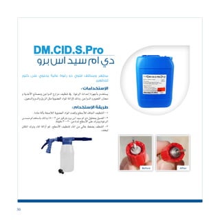 30
‫برو‬‫اس‬‫سيد‬‫ام‬‫دي‬
DM.CID.S.Pro
‫كلور‬ ‫على‬ ‫يحتوي‬ ‫عالية‬ ‫رغوة‬ ‫ذو‬ ‫قلوي‬ ‫ومنظف‬ ‫مطهر‬
‫للتطهير‬
: ‫اإلستخدامات‬
‫و‬ ‫أغذية‬‫ل‬‫ا‬ ‫وم�صانع‬ ‫الدواجن‬ ‫مزارع‬ ‫تنظيف‬ ‫يف‬ ‫الرغوة‬ ‫إحداث‬� ‫أجهزة‬�‫ب‬ ‫ي�ستخدم‬
.‫والدهون‬‫والدم‬‫الزرق‬‫مثل‬‫الع�ضوية‬‫املواد‬‫إزالة‬‫ل‬‫وذلك‬.‫الدواجن‬‫و‬‫اللحوم‬‫جمازر‬
: ‫اإلستخدام‬ ‫طريقة‬
.‫حادة‬‫آلة‬�‫ب‬‫الال�صقة‬‫الع�ضوية‬‫املواد‬‫وكحت‬‫أ�سطح‬‫ل‬‫ل‬‫اجلاف‬‫التنظيف‬-1
‫م�سد�س‬‫با�ستخدام‬‫وذلك‬%5-3‫من‬‫برتكيز‬‫برو‬‫ا�س‬‫�سيد‬‫ام‬‫دى‬‫مبحلول‬‫الغ�سيل‬-2
.‫دقيقة‬30-20‫من‬‫ملدة‬‫أ�سطح‬‫ل‬‫ا‬‫على‬‫ويرتك‬‫الرغوة‬
‫املكان‬ ‫وترك‬ ‫املاء‬ ‫أزالة‬� ‫ثم‬ ،‫أ�سطح‬‫ل‬‫ا‬ ‫لتنظيف‬ ‫املاء‬ ‫من‬ ‫عايل‬ ‫ب�ضغط‬ ‫ال�شطف‬ -3
.‫ليجف‬
 