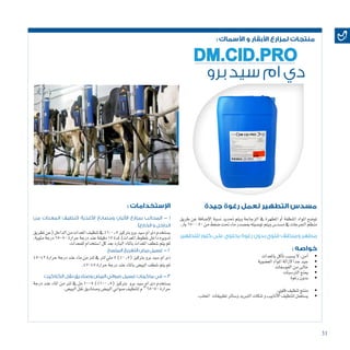 31
: ‫األسماك‬ ‫و‬ ‫األبقار‬ ‫لمزارع‬ ‫منتجات‬
‫برو‬ ‫سيد‬ ‫ام‬ ‫دي‬
DM.CID.PRO
‫للتطهير‬ ‫كلور‬ ‫على‬ ‫يحتوي‬ ‫رغوة‬ ‫بدون‬ ‫قلوي‬ ‫ومنظف‬ ‫مطهر‬
: ‫خواصه‬
• 	‫باملعدات‬‫آكل‬�‫ت‬‫ي�سبب‬‫ال‬ ,‫آمن‬�
• 	‫الع�ضوية‬‫املواد‬‫الزالة‬ ‫جدا‬‫جيد‬
• 		‫ت‬‫الفو�سفا‬‫من‬‫خاىل‬
• 	‫الرت�سبات‬‫مينع‬
• 	‫رغوة‬‫بدون‬
: ‫اإلستخدامات‬
‫من‬ ‫المعدات‬ ‫(تنظيف‬ ‫األغذية‬ ‫ومصانع‬ ‫األلبان‬ ‫بمزارع‬ ‫المحالب‬ - 1
)‫الخارج‬ ‫و‬ ‫الداخل‬
‫تطريق‬‫(عن‬‫الداخل‬‫من‬‫املعدات‬‫تنظيف‬‫يف‬%1:0.5‫برتكيز‬‫برو‬‫�سيد‬‫ام‬‫دى‬‫ي�ستخدم‬
،‫مئوية‬‫درجة‬65-50‫حرارة‬‫درجة‬‫عند‬‫دقيقة‬15‫ملدة‬)‫املعدات‬‫خطوط‬‫داخل‬‫تدويره‬
.‫للمعدات‬‫ا�ستخدام‬‫كل‬‫بعد‬‫البارد‬‫باملاء‬‫املعدات‬‫�شطف‬‫يتم‬‫ثم‬
‫المتسخ‬ ‫التفريخ‬ ‫بيض‬ ‫غسيل‬ - 2
45-42‫حرارة‬‫درجة‬‫عند‬‫ماء‬‫من‬‫لرت‬‫يف‬‫لرت‬‫ملي‬5)%0.5(‫برتكيز‬‫برو‬‫�سيد‬‫ام‬‫دى‬
.47-45‫حرارة‬‫درجة‬‫عند‬‫باملاء‬‫البي�ض‬‫�شطف‬‫يتم‬‫ثم‬
‫الكتاكيت‬ ‫نقل‬ ‫وصناديق‬ ‫البيض‬ ‫صواني‬ ‫غسيل‬ ‫ماكينات‬ ‫في‬ - 3
‫درجة‬ ‫عند‬ ‫املاء‬ ‫من‬ ‫لرت‬ ‫يف‬ ‫مل‬ 10-5 )%1-0.5( ‫برتكيز‬ ‫برو‬ ‫�سيد‬ ‫ام‬ ‫دى‬ ‫ي�ستخدم‬
.‫البي�ض‬‫نقل‬‫و�صناديق‬‫البي�ض‬‫�صواين‬‫لتنظيف‬‫م‬o
65-50‫حرارة‬
‫جيدة‬ ‫رغوة‬ ‫لعمل‬ ‫التطهير‬ ‫مسدس‬
‫طريق‬ ‫عن‬ ‫إ�ضافة‬‫ل‬‫ا‬ ‫ن�سبة‬ ‫حتديد‬ ‫ويتم‬ ‫الزجاجة‬ ‫يف‬ ‫املطهرة‬ ‫أو‬� ‫املنظفة‬ ‫املواد‬ ‫تو�ضع‬
.‫بار‬150:50‫من‬‫�ضغط‬‫حتت‬‫ماء‬‫مب�صدر‬‫تو�صيله‬‫ويتم‬‫م�سد�س‬‫يف‬‫اجلرعات‬‫منظم‬
• 	.‫قلوي‬‫تنظيف‬‫منتج‬
• 	.‫املحلب‬ ‫تطبيقات‬‫و�سائر‬‫التربيد‬‫تنكات‬‫و‬‫أنابيب‬‫ل‬‫ا‬‫لتنظيف‬‫ي�ستعمل‬
 