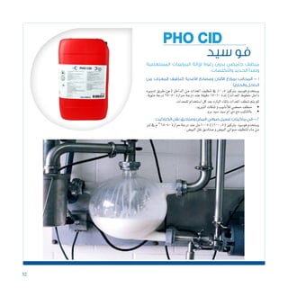32
‫سيد‬ ‫فو‬
PHO CID
‫المستعصية‬ ‫البروتينات‬ ‫إلزالة‬ ‫رغوة‬ ‫بدون‬ ‫حامضي‬ ‫منظف‬
‫والتكلسات‬ ‫الحديد‬ ‫وصدأ‬
‫من‬ ‫المعدات‬ ‫(تنظيف‬ ‫األغذية‬ ‫ومصانع‬ ‫األلبان‬ ‫بمزارع‬ ‫المحالب‬ - 1
)‫والخارج‬ ‫الداخل‬
‫تدويره‬ ‫طريق‬ ‫(عن‬ ‫الداخل‬ ‫من‬ ‫املعدات‬ ‫تنظيف‬ ‫يف‬ %0.5 ‫برتكيز‬ ‫فو�سيد‬ ‫ي�ستخدم‬
،‫مئوية‬ ‫درجة‬ 65-50 ‫حرارة‬ ‫درجة‬ ‫عند‬ ‫دقيقة‬ 15-10 ‫ملدة‬ )‫املعدات‬ ‫خطوط‬ ‫داخل‬
.‫للمعدات‬‫ا�ستخدام‬‫كل‬‫بعد‬‫البارد‬‫باملاء‬‫املعدات‬‫�شطف‬‫يتم‬‫ثم‬
‫الكتاكيت‬ ‫نقل‬ ‫وصناديق‬ ‫البيض‬ ‫صواني‬ ‫غسيل‬ ‫ماكينات‬ ‫في‬ - 2
‫لرت‬‫يف‬‫م‬o
65-50‫حرارة‬‫درجة‬‫عند‬‫مل‬10-5)%1-0.5(‫برتكيز‬ ‫فو�سيد‬‫ي�ستخدم‬
.‫البي�ض‬‫نقل‬‫�صناديق‬‫و‬‫البي�ض‬‫�صواين‬‫لتنظيف‬‫ماء‬‫من‬
• 	.‫التربيد‬‫تنكات‬‫و‬‫أنابيب‬‫ل‬‫ل‬‫حم�ضي‬‫منظف‬
• 	.‫برو‬‫�سيد‬‫�سيد‬‫ام‬‫دي‬‫مع‬‫بالتناوب‬
 