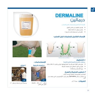 33
‫الحلب‬ ‫قبل‬ ‫للحلمات‬ ‫الكامل‬ ‫اإلعداد‬
‫درمالين‬
DERMALINE
• 	.‫املفعول‬‫فى‬‫و�سرعة‬‫التنظيف‬‫فى‬‫قوة‬
• 	.‫عالية‬‫كفاءة‬‫ذات‬‫ترطيب‬‫خوا�ص‬
• 	)‫الرغوة‬‫كا�سات‬‫إ�ستعمال‬�‫ب‬(‫إقت�صادى‬�
• 	.‫عالية‬‫كفاءة‬‫ذات‬‫ترطيب‬‫ونهايتها.خوا�ص‬‫احللمة‬‫جلد‬‫كل‬‫على‬‫الكفاءة‬‫بنف�س‬‫تعمل‬
• 	‫املت�سخة‬‫احللمات‬‫على‬‫ال�سطحي‬‫التوتر‬‫من‬‫يقلل‬
‫الحلب‬ ‫قبل‬ ‫للحلمات‬ ‫الكامل‬ ‫اإلعداد‬
‫التنظيف‬-1
‫الضرع‬ ‫و‬ ‫الحلمة‬ ‫ترطيب‬-2
‫للحليب‬ ‫جيدا‬ ‫مهيئة‬ ‫نظيفة‬ ‫حلمة‬ - 1‫الحلمة‬ ‫علي‬ ‫درمالين‬ ‫عمل‬ ‫طريقة‬ - 2
‫متسخة‬ ‫3-حلمة‬
‫األيونية‬ ‫والغير‬ ‫األيونية‬ ‫األسطح‬ ‫منظفات‬
• 	‫وكفاءة‬‫ب�سرعة‬‫أو�ساخ‬‫ل‬‫ا‬‫يزيل‬
.‫احللب‬‫لتح�سني‬‫احللمات‬‫ويرطب‬‫ينعم‬:‫اجلل�سرين‬
‫إدرار‬� ‫ين�شط‬ ‫الذي‬ ‫أوك�سيتو�سني‬‫ل‬‫ا‬ ‫إفراز‬� ‫يحفز‬ Dermaline ‫درمالني‬ ‫ا�ستعمال‬ ‫إن‬�
.‫اللنب‬
: ‫اإلستخدامات‬
: ‫العبوات‬
‫الرغوة‬ ‫1-كاسات‬‫2-الرش‬
‫بال�ضغط‬ ‫وذلك‬ %40 ‫برتكيز‬
‫الكا�س‬‫علي‬‫املتكرر‬
%10‫تركيز‬‫با�ستخدام‬‫الر�ش‬‫بوا�سطة‬
.‫لرت‬25‫عبوة‬
 