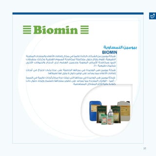 37
‫البيطرية‬‫والمنتجات‬‫األعالف‬‫إضافات‬‫مجال‬‫في‬‫عالميًا‬‫الرائدة‬‫الشركات‬‫من‬‫بيومين‬‫شركة‬
‫منشطات‬ ‫وكذلك‬ ‫الفطرية‬ ‫السموم‬ ‫لمكافحة‬ ‫متكاملة‬ ‫حلول‬ ‫بإنتاج‬ ‫تقوم‬ ،‫الطبيعية‬
‫األخرى‬ ‫والحيوانات‬ ‫الدجاج‬ ‫لدى‬ ‫الهضم‬ ‫وتحسين‬ ‫المعوية‬ ‫األمراض‬ ‫ومكافحة‬ ‫النمو‬
.% 100 ‫طبيعية‬ ‫بتركيبات‬
‫أبحاث‬ ‫في‬ ‫اختراع‬ ‫براءات‬ ‫عدة‬ ‫على‬ ‫الحاصلة‬ ‫مجالها‬ ‫في‬ ‫الوحيدة‬ ‫هى‬ ‫بيومين‬ ‫شركة‬
.‫لعمالئها‬ ‫لها‬ ‫مثيل‬ ‫ال‬ ‫حلول‬ ‫توفير‬ ‫على‬ ‫يساعد‬ ‫مما‬ ‫األعالف‬ ‫إضافات‬
‫النمسا‬ ‫في‬ ‫عالمية‬ ‫أبحاث‬ ‫مراكز‬ ‫عدة‬ ‫تملك‬ ‫التى‬ ‫مجالها‬ ‫في‬ ‫الوحيدة‬ ‫هى‬ ‫بيومين‬ ‫شركة‬
‫ذات‬ ‫حلول‬ ‫وإيجاد‬ ‫باستمرار‬ ‫منتجاتها‬ ‫تطوير‬ ‫على‬ ‫يساعد‬ ‫مما‬ ‫المتحدة‬ ‫الواليات‬ – ‫أسيا‬ –
.‫المستعصية‬ ‫المشاكل‬ ‫ألكثر‬ ‫عالية‬ ‫كفاءة‬
‫النمساوية‬ ‫بيومين‬
BIOMIN
 