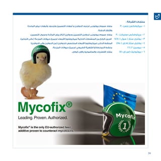 39
: ‫الشركة‬ ‫منتجات‬
‫الماءدة‬ ‫بيض‬ ‫وأمهات‬ ‫ولجدود‬ ‫التسمين‬ ‫أمهات‬ ‫و‬ ‫الدواجن‬ ‫لجدود‬ ‫بيولوجى‬ ‫سموم‬ ‫مضاد‬ 	3.0 ‫بلس‬ ‫ميكوفكس‬ - 1
.‫الحالبة‬ ‫واألبقار‬
.‫التسمين‬ ‫وعجول‬ ‫المائدة‬ ‫بيض‬ ‫أنتاج‬ ‫ودواجن‬ ‫التسمين‬ ‫لدواجن‬ ‫بيولوجى‬ ‫سموم‬ ‫مضاد‬ 	3.0 ‫سليكت‬ ‫ميكوفكس‬ - 2
.)‫التركيز‬ ‫(عالى‬ ‫المزرعة‬ ‫حيوانات‬ ‫لجميع‬ ‫األمعاء‬ ‫لميكروفلورا‬ ‫الذكية‬ ‫المنشطات‬ ‫من‬ ‫الرابع‬ ‫الجيل‬ SOL ) ‫سول‬ ( ‫ستار‬ ‫بولترى‬ - 3
)‫الدواجن‬ ‫والى‬ ‫الدواجن‬ ‫(من‬ ‫للدواجن‬ ‫المتخصص‬ ‫األمعاء‬ ‫لميكروفلورا‬ ‫الذكى‬ ‫المنشط‬ 	)Me ( ‫إى‬ ‫إم‬ ‫ستار‬ ‫بولترى‬ - 4
.‫المزرعة‬ ‫حيوانات‬ ‫لجميع‬ ‫الطبيعي‬ ‫الشهية‬ ‫وفاتح‬ ‫النمو‬ ‫منشط‬ 		P.E.P ‫بيومين‬ - 5
.‫كوالى‬ ‫واإلى‬ ‫والسالمونيال‬ ‫الفطريات‬ ‫مضاد‬ 	SE-‫إى‬ ‫إس‬ ‫بيوترونيك‬ - 6
 