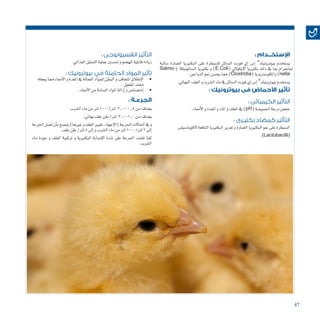 47
: ‫اإلستخــدام‬
‫�سالبة‬ ‫ال�ضارة‬ ‫البكترييا‬ ‫على‬ ‫لل�سيطرة‬ ‫ال�سائل‬ ‫فورت‬ ‫إي‬� ‫إ�س‬� ®‫بيوترونيك‬ ‫ي�ستخدم‬
Salmo�( ‫ال�ساملونيلال‬ ‫بكترييا‬ ‫و‬ )E.Coli  (‫ي‬‫إيكوال‬‫ل‬‫ا‬ ‫بكترييا‬ ‫ذلك‬ ‫يف‬ ‫مبا‬ ‫اجلرام‬(
.‫الدواجن‬‫منو‬‫يح�سن‬‫مما‬)Clostridia(‫والكلو�سرتيديا‬)nella
.‫النهائي‬‫العلف‬‫و‬‫ال�شرب‬‫ماء‬‫يف‬‫ال�سائل‬‫فورت‬‫إي‬�‫إ�س‬�®‫بيوترونيك‬‫ي�ستخدم‬
: ‫بيوترونيك‬ ‫فى‬ ‫األحماض‬ ‫تأثير‬
: ‫الكيميائى‬ ‫التأثير‬
.‫أمعاء‬‫ل‬‫ا‬‫و‬‫املعدة‬‫و‬‫املاء‬‫و‬‫العلف‬‫يف‬)pH(‫احلمو�ضة‬‫درجة‬‫خف�ض‬
: ‫بكتيـرى‬ ‫كمضاد‬ ‫التأثير‬
‫الكتوبا�سيل�س‬‫النافعة‬‫البكترييا‬‫تعزيز‬‫و‬‫ال�ضارة‬‫البكترييا‬‫منو‬ ‫على‬‫ال�سيطرة‬
.)Lactobacilli(
: ‫الفسيولوجى‬ ‫التأثير‬
.‫الغذائي‬‫التمثيل‬‫عملية‬‫حت�سني‬‫و‬‫اله�ضم‬‫قابلية‬‫زيادة‬
: ‫بيوترونيك‬ ‫في‬ ‫الحاملة‬ ‫المواد‬ ‫تأثير‬
• 	‫يجعله‬‫مما‬ ‫أمعاء‬‫ل‬‫ا‬‫و‬‫املعدة‬‫يف‬‫الفعالة‬‫للمواد‬‫البطئ‬‫و‬‫املتعاقب‬‫إطالق‬‫ل‬‫ا‬
.‫املفعول‬‫ممتد‬
• 	.‫أمعاء‬‫ل‬‫ا‬‫من‬‫ال�سامة‬‫املواد‬‫إزالة‬�‫و‬‫إمت�صا�ص‬�
	: ‫الجرعـة‬
‫ال�شرب‬‫ماء‬‫من‬‫لرت‬1000/‫لرت‬ 2.0-0.5‫من‬‫ي�ضاف‬
.‫نهائي‬‫علف‬‫طن‬/‫لرت‬ 3.0-1.0‫من‬‫ي�ضاف‬
‫اجلرعة‬‫ت�صل‬‫أن‬�‫ب‬‫ين�صح‬)‫غريها‬‫و‬‫العلف‬‫تغيري‬،‫إجهاد‬‫ل‬‫(ا‬‫احلرجة‬‫احلاالت‬‫يف‬‫و‬
.‫علف‬‫طن‬/‫لرت‬5‫إىل‬�‫و‬‫ال�شرب‬‫ماء‬‫من‬‫لرت‬1000/‫لرت‬3‫إىل‬�
‫ماء‬ ‫جودة‬ ‫و‬ ‫العلف‬ ‫تركيبة‬ ‫و‬ ‫البكتريية‬ ‫إ�صابة‬‫ل‬‫ا‬ ‫�شدة‬ ‫على‬ ‫اجلرعة‬ ‫تعتمد‬ ‫كما‬
.‫ال�شرب‬
 