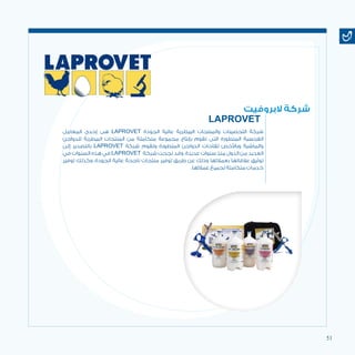 51
‫المعامل‬ ‫إحدى‬ ‫هى‬ LAPROVET‫‏‬ ‫الجودة‬ ‫عالية‬ ‫البيطرية‬‎ ‫والمنتجات‬ ‫التحصينات‬ ‫شركة‬‎
‫للدواجن‬ ‫البيطرية‬ ‫المنتجات‬ ‫من‬ ‫متكاملة‬ ‫مجموعة‬ ‫بإنتاج‬ ‫تقوم‬ ‫التى‬ ‫المتطورة‬ ‫الفرنسية‬
‫إلى‬ ‫بالتصدير‬ LAPROVET ‫شركة‬ ‫وتقوم‬ ‫المتطورة‬ ‫الدواجن‬ ‫لقاحات‬ ‫وباألخص‬ ‫والماشية‬
‫في‬ ‫السنوات‬ ‫هذه‬ ‫في‬ LAPROVET ‫شركة‬ ‫نجحت‬ ‫وقد‬ .‫عديدة‬ ‫سنوات‬ ‫منذ‬ ‫الدول‬ ‫من‬ ‫العديد‬
‫توفير‬ ‫وكذلك‬ ،‫الجودة‬ ‫عالية‬ ‫ناجحة‬ ‫منتجات‬ ‫توفير‬ ‫طريق‬ ‫عن‬ ‫وذلك‬ ‫بعمالئها‬ ‫عالقاتها‬ ‫توثيق‬
.‫عمالئها‬ ‫لجميع‬ ‫متكاملة‬ ‫خدمات‬
‫البروفيت‬ ‫شركة‬
LAPROVET
 