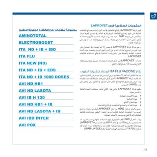 53
LAPROVET ‫لدى‬ ‫الصناعية‬ ‫المقومات‬
‫اللقاحات‬‫م�صانع‬‫أحدث‬�‫و‬‫أكرب‬�‫أحد‬�‫يف‬‫لقاحاتها‬‫إنتاج‬�‫ب‬LAPROVET ‫�شركة‬‫تقوم‬
)‫(فيالك�سيا‬ ‫م�صنع‬ ‫يف‬ ‫العامل‬ ‫يف‬ ‫البيطرية‬ ‫اللقاحات‬ ‫بت�صنيع‬ ‫تقوم‬ ‫التى‬ ‫العاملية‬
‫اخلا�صة‬ ‫أوروبية‬‫ل‬‫ا‬ ‫الت�صنيع‬ ‫م�ستويات‬ ‫ت�ضمن‬ ‫حيث‬ GMP ‫�شهادة‬ ‫على‬ ‫واحلا�صل‬
‫على‬ ‫م�ساعدتهم‬ ‫وكذلك‬ ‫املربيني‬ ‫ا�ستثمار‬ ‫وقاية‬ ‫على‬ ‫القادرة‬ ‫اجلودة‬ ‫معايري‬ ‫أعلى‬�‫ب‬
.‫إنتاج‬‫ل‬‫ا‬‫كفاءة‬‫رفع‬
‫على‬ ‫احل�صول‬ ‫يف‬ ‫جنحت‬ ‫أنها‬� ‫إال‬� ‫م�صر‬ ‫يف‬ LAPROVET ‫�شركة‬ ‫حداثة‬ ‫ورغم‬
‫أثبتت‬�‫حيث‬‫م�صر‬‫يف‬‫املربيني‬‫أجنح‬�‫و‬‫أكرب‬�‫من‬‫العديد‬‫واجتذاب‬‫ال�سوق‬‫من‬‫كبري‬‫جزء‬
‫للقاحات‬ ‫امل�ستخدم‬ ‫للدجاج‬ ‫املناعات‬ ‫ن�سب‬ ‫ارتفاع‬ ‫على‬ ‫واملعملية‬ ‫العلمية‬ ‫التجارب‬
LAPROVET
‫تكلفة‬ ‫ولتخفي�ض‬ ‫املربيني‬ ‫إ�ستثمارات‬� ‫حلماية‬ ‫احلل‬ ‫هى‬ LAPROVET ‫لقاحات‬
.‫املنتج‬‫كفاءة‬‫ورفع‬‫أداء‬‫ل‬‫ا‬‫وحت�سني‬‫إنتاج‬‫ل‬‫ا‬
: ‫الطيور‬ ‫إلنفلونزا‬ ‫المضاد‬ ITA FLU VACCINE ‫لقاح‬
‫الطيور‬‫أنفلونزا‬�‫مر�ض‬‫ملواجهة‬‫الدواجن‬‫مربي‬‫لدى‬‫أ�سلحة‬‫ل‬‫ا‬‫أهم‬�‫أحد‬�‫اللقاح‬‫هذا‬‫يعد‬
‫امل�ضادة‬ ‫للقاحات‬ ‫املنتجة‬ ‫ال�شركات‬ ‫أوائل‬� ‫أحدى‬� LAPROVET ‫�شركة‬ ‫كانت‬ ‫وقد‬
‫على‬ ‫يحتوى‬ ‫زيتى‬ ‫حملول‬ ‫يف‬ ‫الرتكيز‬ ‫عاىل‬ ‫خامل‬ ‫منتج‬ ‫إنتاج‬� ‫طريق‬ ‫عن‬ ‫املر�ض‬ ‫لهذا‬
.‫للفريو�س‬)H5N2(‫عرتة‬
‫العالية‬ ‫اجلودة‬ ‫م�ستويات‬ ‫أعلى‬�‫ب‬ ‫اللقاح‬ ‫هذا‬ ‫إنتاج‬�‫ب‬ LAPROVET ‫�شركة‬ ‫وتقوم‬
:‫حيث‬‫من‬‫وذلك‬
• 	‫امل�ضادة‬‫أج�سام‬‫ل‬‫ا‬‫جودة‬
• 	‫الرتكيبة‬‫جودة‬
• 	‫إنتاج‬‫ل‬‫ا‬‫طرق‬‫جودة‬
• 	‫اللقاحات‬‫إنتاج‬�‫يف‬‫امل�ستخدمة‬‫وامل�صانع‬‫املعدات‬‫جودة‬
‫قبل‬ ‫من‬ ‫اختباره‬ ‫مت‬ ‫وقد‬ LAPROVET ‫إنتاج‬� ‫من‬ H5N2 ‫لقاح‬ ‫إن‬� ‫بالذكر‬ ‫وجدير‬
‫كفائتها‬ ‫ثبتت‬ ‫حيث‬ ‫الطيور‬ ‫أنفلونزا‬� ‫مر�ض‬ ‫ملكافحة‬ ‫العاملية‬ ‫احلكومات‬ ‫من‬ ‫العديد‬
.‫امل�ضادة‬‫أج�سام‬‫ل‬‫ا‬‫وجود‬‫عدد‬‫الرتفاع‬ ‫وذلك‬‫العاملية‬
‫الفريو�سات‬ ‫جميع‬ ‫من‬ ‫الدجاج‬ ‫بحماية‬ ‫يقوم‬ )‫(هيماجلوتني‬ H5N2 ‫أن‬� ‫العلم‬ ‫ويجب‬
LAPROVET ‫�شركة‬‫قامت‬‫وقد‬H5N1 ‫ذلك‬ ‫يف‬‫مبا‬H5 ‫جمموعة‬‫لنف�س‬‫التابعة‬
‫كما‬ ‫أعوام‬� 4 ‫منذ‬ ‫إنتاجه‬� ‫بداية‬ ‫منذ‬ ‫اللقاح‬ ‫هذا‬ ‫من‬ ‫اجلرعات‬ ‫من‬ ‫املاليني‬ ‫مئات‬ ‫ببيع‬
)IPAR-UA-OLE(‫مثل‬‫العلمية‬‫الهيئات‬‫لدى‬‫م�سجل‬ITA FLU ‫لقاح‬‫أن‬�
AMINOTOTAL
ELECTROBOOST
ITA ND + IB + IBD
ITA FLU
ITA NEW (ND)
ITA ND + IB + EDS
ITA ND + IB 1000 DOSES
AVI ND HB1
AVI ND LASOTA
AVI IB H 120
AVI ND HB1 + IB
AVI ND LASOTA + IB
AVI IBD INTER
AVI POX
‫للطيور‬ ‫الحيوية‬ ‫الكفاءة‬ ‫رفع‬ ‫منتجات‬ ‫مجموعة‬
 