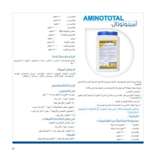 56
‫أمينوتوتال‬
AMINOTOTAL
‫أحما�ض‬‫ل‬‫وا‬ ‫النادرة‬ ‫املعدنية‬ ‫أمالح‬‫ل‬‫وا‬ ‫والدهنية‬ ‫املائية‬ ‫بالفيتامينات‬ ‫غنية‬ ‫متوازنة‬ ‫تركيبة‬
.‫الع�ضوية‬
:‫حاالت‬‫فى‬‫الفيتامينات‬‫من‬‫إحتياجات‬‫ل‬‫ا‬‫كل‬‫تعطى‬‫التى‬‫وفعالة‬‫مركزة‬‫تركيبة‬
.‫التجان�س‬‫إنخفا�ض‬�-
‫الطيور‬‫نقل‬‫أو‬�‫اجلوية‬‫التغريات‬‫أو‬�‫آخرى‬�‫إىل‬�‫مرحلة‬‫من‬‫العلف‬‫تغري‬‫عن‬‫الناجت‬‫إجهاد‬‫ل‬‫ا‬-
..‫التح�صينات‬‫أو‬�
.‫اللحم‬‫أو‬�‫للبي�ض‬‫املنتجة‬‫الدواجن‬-
‫الفريو�سية‬‫والعدوى‬‫التح�صينات‬‫بعد‬‫املناعى‬‫اجلهاز‬‫لدعم‬-
‫مقبول‬(‫العلف‬‫أو‬‫الشرب‬‫ماء‬‫فى‬ :‫اإلستخدام‬‫سهل‬
) ‫الطعم‬
: ‫التركيبة‬
‫الفيتامينات‬ ‫من‬ ‫متكاملة‬ ‫مجموعة‬
‫دولية‬‫وحدة‬‫01مليون‬ ‫أ‬�‫فيتامني‬
‫دولية‬‫وحدة‬‫مليون‬3 ‫د‬‫فيتامني‬
‫ملجم‬2500 ‫ـ‬‫ه‬‫فيتامني‬
‫ملجم‬4000 3
‫ك‬‫فيتامني‬
‫ملجم‬5000 1
‫ب‬‫فيتامني‬
‫ملجم‬10000 ‫ج‬‫فيتامني‬
‫ملجم‬2000 pp ‫بانتوثنيك‬‫حم�ض‬
‫ملجم‬5000 ‫بانتوثينات‬‫كال�سيوم‬
‫ملجم‬5 ‫بيوتني‬
‫ملجم‬250 ‫الفوليك‬‫حم�ض‬
‫ملجم‬70000 ‫كلوريد‬‫�صوديوم‬
‫ملجم‬15000 ‫كلوريد‬‫بوتا�سيوم‬
: ‫نادرة‬ ‫معدنية‬ ‫امالح‬
‫ماجن�سيوم‬ – ‫كويلت‬ – ‫ماجننيز‬ – ‫زنك‬ – ‫نحا�س‬ – ‫احلديد‬ : ‫نادرة‬ ‫معدنية‬ ‫امالح‬
‫يود‬ –
: ‫أمينية‬ ‫أحماض‬
‫ليو�سني‬-‫ه�ستيدين‬-‫�سريين‬-‫جالي�سني‬-‫أرجينني‬�-‫ثرييونني‬-‫مثيونني‬-‫الي�سني‬
.‫تربتوفان‬-‫�سي�ستني‬-‫فالني‬-‫تريو�سني‬-‫االنني‬‫فينيل‬-‫أيزوليو�سني‬�-
‫ملجم‬500 2
‫ب‬‫فيتامني‬
‫ملجم‬2500 6
‫ب‬‫فيتامني‬
‫ملجم‬5 12
‫ب‬‫فيتامني‬
‫واالستعمال‬ ‫الجرعة‬
: ‫التسمين‬ ‫في‬
‫أيام‬�10-5‫ملدة‬ ‫العلف‬‫أو‬�‫ال�شرب‬‫ماء‬‫-فى‬
.‫ماء‬‫01لرت‬/‫1جم‬‫-مبعدل‬
‫علف‬‫طن‬‫لكل‬/‫1كجم‬‫أو‬�-
.‫�شرب‬‫ماء‬‫لرت‬10/‫جم‬1‫الفيتامينات‬‫نق�ص‬‫تعوي�ض‬-
.‫�شرب‬‫ماء‬‫لرت‬5/‫جم‬1:‫إجهاد‬‫ل‬‫وا‬‫التجان�س‬‫إنخفا�ض‬�-
.‫علف‬‫طن‬/‫كجم‬2-1‫أو‬�
: ‫العبوة‬
.‫بال�ستيك‬‫عبوة‬‫كجم‬5-‫بال�ستيك‬‫عبوة‬‫كجم‬1
:‫االمهات‬ ‫و‬ ‫المائدة‬ ‫بيض‬ ‫في‬
.‫االجهاد‬‫و‬‫التجان�س‬‫اخفا�ض‬‫-فى‬
.‫ماء‬‫5لرت‬/‫1جم‬‫مبعدل‬ -
.‫�شهر‬‫كل‬‫أيام‬�5-4‫ملدة‬‫علف‬‫طن‬/‫كجم‬2‫أو‬�-
 