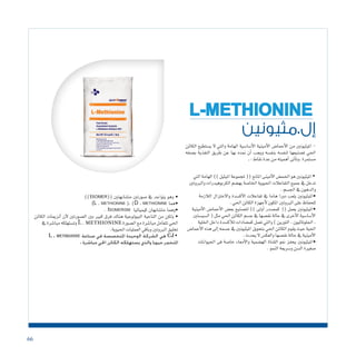 66
‫إل.مثيونين‬
L-METHIONINE
‫الكائن‬ ‫ي�ستطيع‬ ‫ال‬ ‫والتي‬ ‫الهامة‬ ‫أ�سا�سية‬‫ل‬‫ا‬ ‫أمينية‬‫ل‬‫ا‬ ‫أحما�ض‬‫ل‬‫ا‬ ‫من‬ ‫امليثيونني‬ -
‫ب�صفه‬ ‫التغذية‬ ‫طريق‬ ‫عن‬ ‫بها‬ ‫منده‬ ‫أن‬� ‫ويجب‬ ‫بنف�سه‬ ‫لنف�سه‬ ‫ت�صنيعها‬ ‫احلي‬
‫ـ‬:‫نقاط‬‫عدة‬‫من‬‫أهميته‬�‫أتى‬�‫.وت‬‫م�ستمرة‬
‫التي‬‫الهامة‬))‫امليثيل‬‫ملجموعة‬((‫املانح‬‫أمينى‬‫ل‬‫ا‬‫احلم�ض‬‫هو‬‫امليثيونني‬•
‫والربوتني‬‫الكربوهيدرات‬‫به�ضم‬‫اخلا�صة‬‫احليوية‬‫التفاعالت‬‫جميع‬‫يف‬‫تدخل‬
.‫اجل�سم‬‫يف‬‫والدهون‬
‫الالزمة‬ ‫واالختزال‬ ‫أك�سدة‬‫ل‬‫ا‬ ‫تفاعالت‬ ‫يف‬ ‫هاما‬ ‫دورا‬ ‫يلعب‬ ‫•امليثيونني‬
.‫احلي‬‫الكائن‬‫أجهزة‬‫ل‬‫املكون‬‫الربوتني‬‫على‬‫للحفاظ‬
‫أمينية‬‫ل‬‫ا‬ ‫أحما�ض‬‫ل‬‫ا‬ ‫بع�ض‬ ‫لت�صنيع‬ )) ‫أوىل‬� ‫كم�صدر‬ (( ‫يعمل‬ ‫•امليثيونني‬
‫ال�سي�ستني‬(‫مثل‬‫احلي‬‫الكائن‬‫ج�سم‬‫يف‬‫نق�صها‬‫حالة‬‫يف‬‫أخرى‬‫ل‬‫ا‬‫أ�سا�سية‬‫ل‬‫ا‬
‫اخللية‬‫داخل‬‫أك�سدة‬‫ل‬‫ل‬‫كم�ضادات‬‫تعمل‬‫والتي‬)‫التورين‬,‫اجللوتاثيون‬,
‫أحما�ض‬‫ل‬‫ا‬‫هذه‬‫إىل‬�‫ج�سمه‬‫يف‬‫امليثيونني‬‫بتحويل‬‫احلي‬‫الكائن‬‫يقوم‬‫حيث‬‫احلية‬
.‫يحدث‬‫ال‬ ‫والعك�س‬‫نق�صها‬‫حالة‬‫يف‬‫أمينية‬‫ل‬‫ا‬
‫احليوانات‬ ‫فى‬ ‫خا�صة‬ ‫أمعاء‬‫ل‬‫وا‬ ‫اله�ضمية‬ ‫القناة‬ ‫منو‬ ‫يحفز‬ ‫•امليثيونني‬
.‫النمو‬‫و�سريعة‬‫ال�سن‬‫�صغرية‬
))isomer(( ‫مت�شابهتني‬ ‫�صورتني‬ ‫يف‬ ‫يتواجد‬ ‫• وهو‬
)L . methionine ),(D . methionine ‫•هما‬
. Isomerism ‫كيميائيا‬ ‫مت�شابهان‬ ‫•وهما‬
‫الكائن‬ ‫أنزميات‬� ‫أن‬‫ل‬ ‫ال�صورتني‬ ‫بني‬ ‫كبري‬ ‫فرق‬ ‫هناك‬ ‫البيولوجية‬ ‫الناحية‬ ‫من‬ ‫• ولكن‬
‫يف‬‫مبا�شرة‬‫وت�ستهلكه‬L.methionine‫ال�صورة‬‫مع‬‫مبا�شرة‬‫تتعامل‬‫احلي‬
.‫احليوية‬‫العمليات‬‫وباقي‬‫الربوتني‬‫تخليق‬
L . methionine ‫صناعة‬ ‫في‬ ‫املتخصصة‬ ‫الوحيدة‬ ‫الشركة‬ ‫هي‬ CJ•
. ‫مباشرة‬ ‫احلي‬ ‫الكائن‬ ‫يستهلكه‬ ‫والذي‬ ‫حيويا‬ ‫املتخمر‬
 