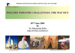 NIGERIAN INSTITUTE OF ANIMAL SCIENCE (NIAS) : 30th JUNE 2009

PATRA CONSULT


POULTRY INDUSTRY CHALLENGES: THE WAY OUT



                              30TH June 2009
                                     By
                             Dr. Babatunde Bello
                           CIO, PATRA CONSULT




  PATRA CONSULT                                              Reinforcing the power to excel
 