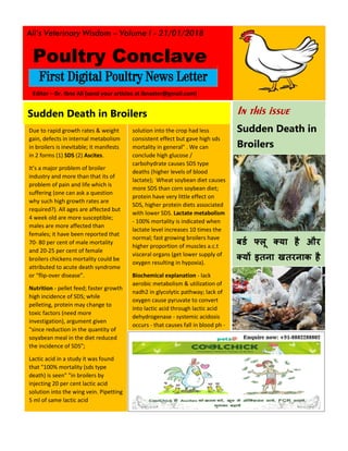 Ali’s Veterinary Wisdom – Volume I - 21/01/2018
First Digital Poultry News Letter
In this issue
Sudden Death in
Broilers
बर्ड फ्लू क्या है और
क्यों इतना खतरनाक है
Sudden Death in Broilers
Due to rapid growth rates & weight
gain, defects in internal metabolism
in broilers is inevitable; it manifests
in 2 forms (1) SDS (2) Ascites.
It’s a major problem of broiler
industry and more than that its of
problem of pain and life which is
suffering (one can ask a question
why such high growth rates are
required?). All ages are affected but
4 week old are more susceptible;
males are more affected than
females; it have been reported that
70- 80 per cent of male mortality
and 20-25 per cent of female
broilers chickens mortality could be
attributed to acute death syndrome
or “flip-over disease”.
Nutrition - pellet feed; faster growth
high incidence of SDS; while
pelleting, protein may change to
toxic factors (need more
investigation), argument given
"since reduction in the quantity of
soyabean meal in the diet reduced
the incidence of SDS";
Lactic acid in a study it was found
that "100% mortality (sds type
death) is seen" "in broilers by
injecting 20 per cent lactic acid
solution into the wing vein. Pipetting
5 ml of same lactic acid
CONCLUSION HIGH
GLUCOSE/CARBOHYDRATE CAUSES
solution into the crop had less
consistent effect but gave high sds
mortality in general" . We can
conclude high glucose /
carbohydrate causes SDS type
deaths (higher levels of blood
lactate); Wheat soybean diet causes
more SDS than corn soybean diet;
protein have very little effect on
SDS, higher protein diets associated
with lower SDS. Lactate metabolism
- 100% mortality is indicated when
lactate level increases 10 times the
normal; fast growing broilers have
higher proportion of muscles a.c.t
visceral organs (get lower supply of
oxygen resulting in hypoxia).
Biochemical explanation - lack
aerobic metabolism & utilization of
nadh2 in glycolytic pathway; lack of
oxygen cause pyruvate to convert
into lactic acid through lactic acid
dehydrogenase - systemic acidosis
occurs - that causes fall in blood ph -
Enquire now: +91-8882288802
Editor – Dr. Ibne Ali (send your articles at ibnester@gmail.com)
Poultry Conclave
 