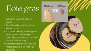 • enlarged liver of a duck or
goose.
• Considered a delicacy since
Roman times.
• It is produced by fattening the
birds by force-feeding of
specially prepared corn and by
limiting their activity.
• Do not overcook (the liver will
melt because of its high fat
content).
 