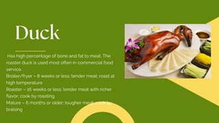 Has high percentage of bone and fat to meat. The
roaster duck is used most often in commercial food
service.
Broiler/fryer – 8 weeks or less; tender meat; roast at
high temperature
Roaster – 16 weeks or less; tender meat with richer
flavor; cook by roasting
Mature – 6 months or older; tougher meat; cook by
braising
 