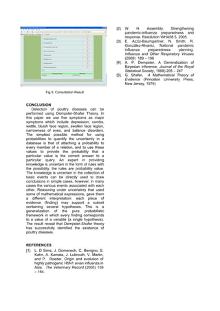 [2]. W.      H.    Assembly.      Strengthening
                                                         pandemic-influenza preparedness and
                                                         response. Resolution WHA58.5, 2005.
                                                    [3]. E. Azziz-Baumgartner, N. Smith, R.
                                                         González-Alvarez, National pandemic
                                                         influenza      preparedness       planning.
                                                         Influenza and Other Respiratory Viruses
                                                         (2009) 189 – 196
                                                    [4]. A. P. Dempster, A Generalization of
                                                         Bayesian inference, Journal of the Royal
                                                         Statistical Society, 1968) 205 – 247
                                                    [5]. G. Shafer, A Mathematical Theory of
                                                         Evidence (Princeton University Press,
                                                         New Jersey, 1976)

            Fig 9. Consultation Result


CONCLUSION
    Detection of poultry diseases can be
performed using Dempster-Shafer Theory. In
this paper we use five symptoms as major
symptoms which include depression, combs,
wattle, bluish face region, swollen face region,
narrowness of eyes, and balance disorders.
The simplest possible method for using
probabilities to quantify the uncertainty in a
database is that of attaching a probability to
every member of a relation, and to use these
values to provide the probability that a
particular value is the correct answer to a
particular query. An expert in providing
knowledge is uncertain in the form of rules with
the possibility, the rules are probability value.
The knowledge is uncertain in the collection of
basic events can be directly used to draw
conclusions in simple cases, however, in many
cases the various events associated with each
other. Reasoning under uncertainty that used
some of mathematical expressions, gave them
a different interpretation: each piece of
evidence (finding) may support a subset
containing several hypotheses. This is a
generalization of the pure probabilistic
framework in which every finding corresponds
to a value of a variable (a single hypothesis).
The result reveal that Dempster-Shafer theory
has successfully identified the existence of
poultry diseases.


REFERENCES
[1]. L. D Sims, J. Domenech, C. Benigno, S.
     Kahn, A. Kamata, J. Lubrouth, V. Martin,
     and P. Roeder, Origin and evolution of
     highly pathogenic H5N1 avian influenza in
     Asia. The Veterinary Record (2005) 159
     – 164.
 