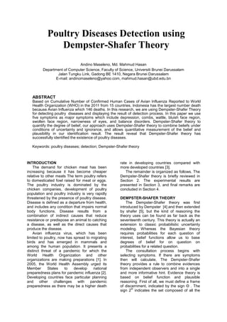 Poultry Diseases Detection using
               Dempster-Shafer Theory
                              Andino Maseleno, Md. Mahmud Hasan
         Department of Computer Science, Faculty of Science, Universiti Brunei Darussalam
                 Jalan Tungku Link, Gadong BE 1410, Negara Brunei Darussalam
                E-mail: andinomaseleno@yahoo.com, mahmud.hasan@ubd.edu.bn



   ABSTRACT
   Based on Cumulative Number of Confirmed Human Cases of Avian Influenza Reported to World
   Health Organization (WHO) in the 2011 from 15 countries, Indonesia has the largest number death
   because Avian Influenza which 146 deaths. In this research, we are using Dempster-Shafer Theory
   for detecting poultry diseases and displaying the result of detection process. In this paper we use
   five symptoms as major symptoms which include depression, combs, wattle, bluish face region,
   swollen face region, narrowness of eyes, and balance disorders. Dempster-Shafer theory to
   quantify the degree of belief, our approach uses Dempster-Shafer theory to combine beliefs under
   conditions of uncertainty and ignorance, and allows quantitative measurement of the belief and
   plausibility in our identification result. The result reveal that Dempster-Shafer theory has
   successfully identified the existence of poultry diseases.

   Keywords: poultry diseases; detection; Dempster-Shafer theory



INTRODUCTION                                          rate in developing countries compared with
    The demand for chicken meat has been              more developed countries [3].
increasing because it has become cheaper                 The remainder is organized as follows. The
relative to other meats The term poultry refers       Dempster-Shafer theory is briefly reviewed in
to domesticated fowl raised for meat or eggs.         Section 2. The experimental results are
The poultry industry is dominated by the              presented in Section 3, and final remarks are
chicken companies, development of poultry             concluded in Section 4.
population and poultry industry is very rapidly
threatened by the presence of poultry disease.        DEMPSTER-SHAFER THEORY
Disease is defined as a departure from health,            The Dempster-Shafer theory was first
and includes any condition that impairs normal        introduced by Dempster [4] and then extended
body functions. Disease results from a                by shafer [5], but the kind of reasoning the
combination of indirect causes that reduce            theory uses can be found as far back as the
resistance or predispose an animal to catching        seventeenth century. This theory is actually an
a disease, as well as the direct causes that          extension to classic probabilistic uncertainty
produce the disease.                                  modeling. Whereas the Bayesian theory
    Avian influenza virus, which has been             requires probabilities for each question of
limited to poultry, now has spread to migrating       interest, belief functions allow us to base
birds and has emerged in mammals and                  degrees of belief for on question on
among the human population. It presents a             probabilities for a related question.
distinct threat of a pandemic for which the               The consultation process begins with
World Health Organization and other                   selecting symptoms. If there are symptoms
organizations are making preparations [1]. In         then will calculate, The Dempster-Shafer
2005, the World Health Assembly urged its             theory provides a rule to combine evidences
Member       States    to   develop    national       from independent observers and into a single
preparedness plans for pandemic influenza [2].        and more informative hint. Evidence theory is
Developing countries face particular planning         based on belief function and plausible
and     other    challenges   with   pandemic         reasoning. First of all, we must define a frame
preparedness as there may be a higher death           of discernment, indicated by the sign Θ . The
                                                             Θ
                                                      sign 2 indicates the set composed of all the
 