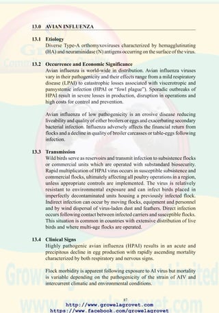 89
and within integrations. Preventing the spread of virus is extremely difficult
in the context of industries in developing countries where feed is delivered
in bags, and eggs, culled hens and live broilers produced by small-scale
farmers are distributed through a network of dealers to regional markets.
Since 1997, the zootiotic potential of AI has been recognized. Human
fatalities associated with the 2004 outbreak of the H5N1 strain of AI in
SoutheastAsia has created international pressure for extensive vaccination
to suppress infection in regions and nations where HPAI has resisted
traditional eradication programs and has become endemic.
13.8 Recent Outbreaks of H5N1 Avian Influenza in Asia
The 2003/2004 outbreak of H5N1 strain highly pathogenic avian influenza
probably had its origins in China. Migratory waterfowl are considered to
have introduced LPAI infection into free-living resident birds including
sparrows and crows in the vicinity of feed mills and farms. These birds in
turn transmitted virus to domestic subsistence chickens maintained under
extensive management. Wild waterfowl may have also directly infected
free-roaming domestic ducks and geese. Extensive movement of live
domestic poultry to markets disseminated infection which eventually was
introduced into large commercial operations. The H5N1 virus underwent
mutation in large susceptible populations, resulting in a highly pathogenic
agent.
Spread of infection from China to Vietnam, Cambodia, Laos and Thailand
was associated with unrestricted cross-border movement of live poultry
including fighting cocks. Failure to recognize the infection and to
implement appropriate control measures including quarantines, depletion
of affected and contact flocks and vaccination has resulted in the
development of endemic HPAI status in most countries in Asia where the
disease has emerged.
In Japan, Taiwan, Malaysia and Korea, limited outbreaks of H5N1 infection
have been eradicated applying appropriate control measures for regions
where the disease is exotic. China and Indonesia have adopted vaccination
to suppress clinical outbreaks, recognizing this strategy to be the most
cost-effective control measure.
Asian outbreaks of H5N1AI have been characterized by limited infection
of humans following direct contact with diseased poultry.As of mid-2004
there have been no reports of direct human-to-human contact transmission.
It is possible that a recombinant event between avian H5N1 and human
influenza strains could occur in domestic swine or other animal species
http://www.growelagrovet.com
https://www.facebook.com/growelagrovet
 