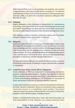 90
yet to be identified in the chain of transmission. This could potentially
result in a more pathogenic virus affecting humans, justifying vigorous
suppression of infection in poultry populations and absolute separation of
swine and poultry.Alternative strategies to control HPAI in countries with
endemic infection should comprise detection and surveillance followed
by depletion of infected flocks with fair compensation, quarantines and
intensive vaccination appropriate to the circumstances.
In the event of extensive spread of HPAI in a region, administration of a
HA-homologous inactivated vaccine will reduce the proportion of
susceptible birds in a population. This will inhibit the multiplication and
dissemination of HPAI infection.The extent and severity of H5N1 infection
inAsia presumes persistence of virus in reservoir populations, requiring a
commitment to long-term vaccination and intensified biosecurity for
commercial farms.
http://www.growelagrovet.com
https://www.facebook.com/growelagrovet
 