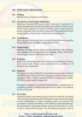 95
15.0 MYCOPLASMOSIS
15. 1 Etiology
Mycoplasma gallisepticum and M. synoviae are the two significant species
affecting commercial chickens.
15.2 Occurrence and Economic Significance
Chronic respiratory disease caused by M. gallisepticum and synovitis and
airsacculitis due to M. synoviae infection, occur world-wide. These
conditionsareresponsibleforextensivelossesinbroileroperationsespecially
where flocks are exposed to concurrent viral respiratory diseases and
environmental stress. The economic impact of mycoplasmosis in broilers
includes severely depressed growth rate and feed conversion efficiency,
elevated mortality, and condemnation at processing. In commercial layers
and breeders, liveability and egg production are depressed.
15.3 Transmission
Mycoplasmosis is transmitted by the vertical route from infected parent
flocks to progeny.
Lateral transmission occurs by direct contact between clinically affected
or recovered carriers and susceptible flocks.
Indirect infection occurs through contact with contaminated equipment,
feed bags, and personnel.
Wild birds and rodents may transmit the disease to susceptible flocks.
Mycoplasmas do not survive outside the host for longer than 24 hours.
15.4 Clinical Signs
Mycoplasmosis is characterized by chronic respiratory signs including
ocular discharge, tracheal rales (“gurgling and snicking”), markedly
reduced growth rate and an increased susceptibility to intercurrent
respiratory diseases. Chronic cases are emaciated and show purulent nasal
discharge.
M. synoviae infection results in acute arthritis especially of the hock and
stifle joints.
http://www.growelagrovet.com
https://www.facebook.com/growelagrovet
 