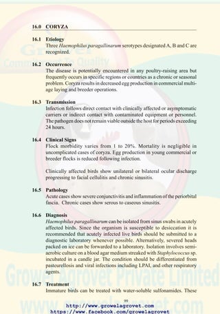 101
17.0 ASPERGILLOSIS
synonym Mycotic Pneumonia
17.1 Etiology
Various fungi including Aspergillus fumigatus.
17.2 Occurrence and Economic Significance
The disease is world-wide in distribution but cases are more frequently
diagnosed in tropical countries especially during warm and humid weather.
Severe outbreaks associated with hatchery contamination may result in
up to 15% chick mortality during the first two weeks. Decreased growth
rate and ascites complex are noted in affected survivors.
17.3 Transmission
Contamination of egg shells with Aspergillus spores results in colonization
of the air cell. This is followed by subsequent infection of the respiratory
tract of pipping embryos and hatching chicks. Horizontal transmission
can occur in the hatchery or during handling and delivery. Chicks older
than 48 hours are usually refractory to infection by inhalation of spores.
17.4 Clinical Signs
Morbidity may attain 10% of the flock with corresponding mortality during
the first 3–12 days. Affected chicks are disinclined to move and show
labored breathing with extension of the head, frequently accompanied by
a whistling rale.
Mycotic encephalitis (infection of the brain) results in lateral recumbency,
incoordination and coarse muscle tremors.
17.5 Pathology
Numerous 1mm diameter yellow to green nodules are observed in the
lungs and air sacs and occasionally in other organs including the brain
and eye.
17.6 Diagnosis
Characteristic lesions are highly suggestive of aspergillosis. Confirmation
of the diagnosis requires culture using an appropriate fungal medium
(Sabouraud’s dextrose agar). Histological examination of lungs will reveal
characteristic hyphae.
17.7 Prevention
Improving nest-box hygiene, increasing the frequency of collection of
http://www.growelagrovet.com
https://www.facebook.com/growelagrovet
 