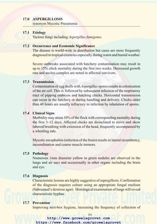 103
81. Multiple fungal
granulomata typical of
aspergillosis.
82. Diffuse airsacculitis of the
thoracic air sacs and focal
airsacculitis and peritonitis
due to aspergillosis in a
young chick.
83. Severe pulmonary
aspergillosis showing
numerous nodular foci and
confluent lesions.
http://www.growelagrovet.com
https://www.facebook.com/growelagrovet
 