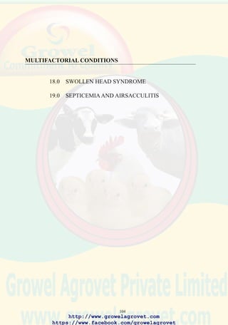 106
18.5 Pathology
Subcutaneous accumulation of viscous sero-purulent exudate, which
becomes caseous in chronic cases.
Acutely affected birds may show tracheal hyperaemia and pulmonary
congestion. Chronic cases show caseous airsacculitis, perihepatitis and
peritonitis. Bursal and thymic atrophy consistent with previous IBD or
CAV infection, respectively, may be apparent.
18.6 Diagnosis
The obvious gross lesion comprising subcutaneous cellulitis of the head
is highly suggestive of SHS.Attempts to isolate and identify primary viral
pathogens and secondary bacterial pathogens should be carried out.
Differential diagnoses include LPAI, ND, IB, coryza, pasteurellosis.
Serologic profiling of flocks is necessary to determine the pattern of
maternal IBD antibody decay and the response to either vaccination or
field challenge with a range of respiratory and immunosuppressive agents.
18.7 Treatment
Administration of water soluble antibiotics including fluoroquinolones
will produce a transitory decline in flock mortality. Losses frequently
resume after withdrawal of medication. Antibiotics should be used in
accordance with the manufacturer’s instructions and statutory restrictions
relating to the withholding period before slaughter should be observed.
Medication should be guided by anticipation of a positive benefit:cost
ratio. Improper or prolonged use of antibiotics will result in emergence of
drug-resistant E. coli. In small-scale operations acute cases can be salvaged
by transfer to small pens where food and water are available and birds can
be treated with parenteral antibiotic and protected from persecution by
the remainder of the flock.
18.8 Prevention
Chlorination of drinking water to 2 ppm and installation of closed (nipple)
drinking systems are recommended.
Alleviation of obvious managemental deficiencies and environmental
stress factors will reduce the intensity of respiratory stress.
Appropriate vaccination programs are required to prevent immuno-
suppressive and respiratory viral diseases.
http://www.growelagrovet.com
https://www.facebook.com/growelagrovet
 