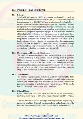 107
84. Swollen Head Syndrome in
broiler showing cellulitis of
the face and head with
symblepharon (closed
eyes). (Courtesy of Dr. S.
Buys)
Breeders can be vaccinated with commercial metapneumovirus vaccines.
Attempts at immunization of broilers have not been successful. Control
of IBD, ND, IB by vaccination and improved flock management and
provision of chlorinated drinking water will reduce losses.
http://www.growelagrovet.com
https://www.facebook.com/growelagrovet
 