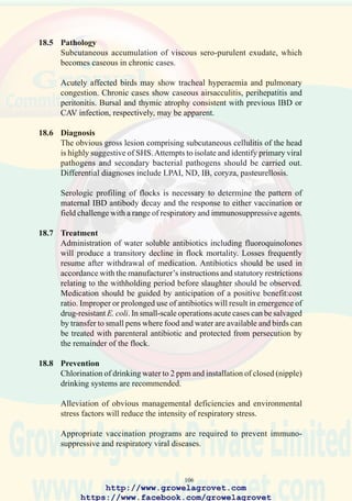 108
19.0 SEPTICEMIAAND AIRSACCULITIS
19.1 Etiology
Pathogenic strains of E. coli, superimposed on primary immunosuppressive
and respiratory viral infections.
19.2 Occurrence and Economic Significance
Septicemia and airsacculitis resulting from E. coli infection are responsible
for decreased growth rate and feed conversion efficiency, elevated flock
mortality, downgrading and condemnation of carcasses in processing
plants. Infection of commercial laying and breeding stock during the
rearing period may adversely affect subsequent performance.
Flocks infected with vertically transmitted or acquired mycoplasmosis
are extremely susceptible to E. coli airsacculitis.
Diets containing aflatoxins or free radicals evolved from peroxidation of
lipids will lead to immunosuppression with increased susceptibility to E.
coli infection.
19.3 Transmission
E. coli is introduced onto poultry farms through contaminated drinking
water. High levels of infection occur following deficiencies in routine
decontamination of housing, equipment and drinking systems.
Immunosuppressive and respiratory viruses which precipitate infection
are transmitted by direct and indirect contact especially on multi-age farms
or where biosecurity is defective.
19.4 Clinical Signs
Flock morbidity of up to 10% occurs during the 10 – 40 day period
accompanied by ascending mortality which may either plateau or decline
but usually persists until depletion of the flock. Total losses may attain
50% in immunosuppressed broiler flocks subjected to environmental stress
and previous exposure to viral respiratory pathogens and mycoplasmosis.
19.5 Pathology
Acute septicemia is characterized by pulmonary congestion, enlargement
of the spleen and liver, and generalized venous congestion. Most birds
which die of septicemia show perihepatitis, pericarditis and peritonitis.
Bursal atrophy indicating previous exposure to IBDV is often observed.
Birds surviving acute airsacculitis show stunted growth and develop a
caseous exudate in the air sacs often accompanied by peritonitis, resulting
in downgrading or condemnation at processing.
http://www.growelagrovet.com
https://www.facebook.com/growelagrovet
 
