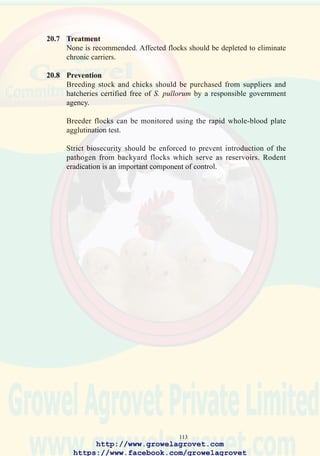115
21.8 Prevention
Appropriate biosecurity measures should be implemented as for S.
pullorum infection, to prevent introduction of infection.
Administration of live 9R strain S. gallinarum vaccine during the rearing
period will eliminate outbreaks of clinical disease. Bacterins are generally
ineffective in preventing fowl typhoid.
http://www.growelagrovet.com
https://www.facebook.com/growelagrovet
 