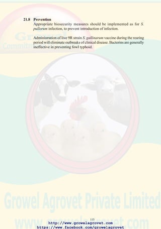 117
22.7 Diagnosis
Confirmation is based on isolation and identification of Salmonella spp
from liver, spleen, intestine, or heart blood. Routine microbiological
screening of liver/spleen/intestinal pools from post mortem submissions
to laboratories is strongly recommended. Specific ELISA-based test kits
are available for assaying for S. enteritidis antibody.
22.8 Treatment
Furazolidone if allowed will suppress mortality but will not eliminate
infection.
22.9 Prevention
Reduction in prevalence in breeding flocks is possible (absolute elimination
of S. Enteritidis and progressively S. typhimurium carriers) by
implementing intensive programs of microbiological screening together
with appropriate biosecurity procedures.
Salmonella enteritidis is controlled in commercial level stock using live,
modified S. typhimurium vaccines alone or in combination with inactivated
S. enteritidis emulsion boosters at point of lay.
http://www.growelagrovet.com
https://www.facebook.com/growelagrovet
 